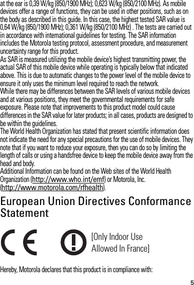5at the ear is 0,39 W/kg (850/1900 MHz); 0,623 W/kg (850/2100 MHz). As mobiledevices offer a range of functions, they can be used in other positions, such as onthe body as described in this guide. In this case, the highest tested SAR value is 0,64 W/kg (850/1900 MHz); 0,361 W/kg (850/2100 MHz) . The tests are carried out in accordance with international guidelines for testing. The SAR information includes the Motorola testing protocol, assessment procedure, and measurement uncertainty range for this product.As SAR is measured utilizing the mobile device’s highest transmitting power, the actual SAR of this mobile device while operating is typically below that indicated above. This is due to automatic changes to the power level of the mobile device to ensure it only uses the minimum level required to reach the network.While there may be differences between the SAR levels of various mobile devices and at various positions, they meet the governmental requirements for safe exposure. Please note that improvements to this product model could cause differences in the SAR value for later products; in all cases, products are designed to be within the guidelines.The World Health Organization has stated that present scientific information does not indicate the need for any special precautions for the use of mobile devices. They note that if you want to reduce your exposure, then you can do so by limiting the length of calls or using a handsfree device to keep the mobile device away from the head and body.Additional Information can be found on the Web sites of the World Health Organization (http://www.who.int/emf) or Motorola, Inc. (http://www.motorola.com/rfhealth).European Union Directives Conformance StatementEU Conformanc eHereby, Motorola declares that this product is in compliance with:[Only Indoor UseAllowed In France]