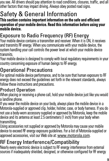 9you see. All drivers should pay attention to road conditions, closures, traffic, and all other factors that may impact driving. Always obey posted road signs.Safety &amp; General InformationSafety InformationThis section contains important information on the safe and efficient operation of your mobile device. Read this information before using your mobile device.Exposure to Radio Frequency (RF) EnergyYour mobile device contains a transmitter and receiver. When it is ON, it receives and transmits RF energy. When you communicate with your mobile device, the system handling your call controls the power level at which your mobile device transmits.Your mobile device is designed to comply with local regulatory requirements in your country concerning exposure of human beings to RF energy.Operational PrecautionsFor optimal mobile device performance, and to be sure that human exposure to RF energy does not exceed the guidelines set forth in the relevant standards, always follow these instructions and precautions.Product OperationWhen placing or receiving a phone call, hold your mobile device just like you would a landline phone.If you wear the mobile device on your body, always place the mobile device in a Motorola-supplied or approved clip, holder, holster, case, or body harness. If you do not use a body-worn accessory supplied or approved by Motorola, keep the mobile device and its antenna at least 2.5 centimeters (1 inch) from your body when transmitting.Using accessories not supplied or approved by Motorola may cause your mobile device to exceed RF energy exposure guidelines. For a list of Motorola-supplied or approved accessories, visit our Web site at: www.motorola.com.RF Energy Interference/CompatibilityNearly every electronic device is subject to RF energy interference from external sources if inadequately shielded, designed, or otherwise configured for RF energy 