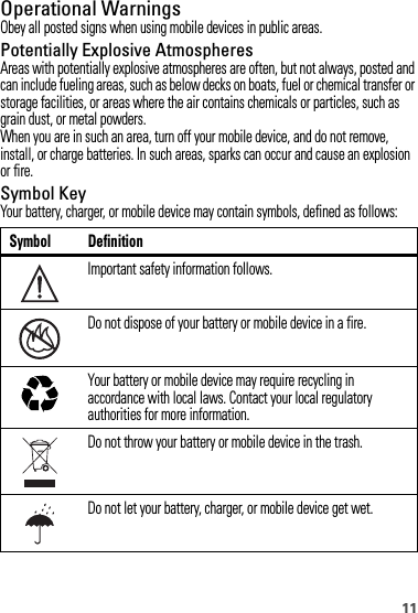 11Operational WarningsObey all posted signs when using mobile devices in public areas.Potentially Explosive AtmospheresAreas with potentially explosive atmospheres are often, but not always, posted and can include fueling areas, such as below decks on boats, fuel or chemical transfer or storage facilities, or areas where the air contains chemicals or particles, such as grain dust, or metal powders.When you are in such an area, turn off your mobile device, and do not remove, install, or charge batteries. In such areas, sparks can occur and cause an explosion or fire.Symbol KeyYour battery, charger, or mobile device may contain symbols, defined as follows:Symbol DefinitionImportant safety information follows.Do not dispose of your battery or mobile device in a fire.Your battery or mobile device may require recycling in accordance with local laws. Contact your local regulatory authorities for more information.Do not throw your battery or mobile device in the trash.Do not let your battery, charger, or mobile device get wet.032374o032376o032375o