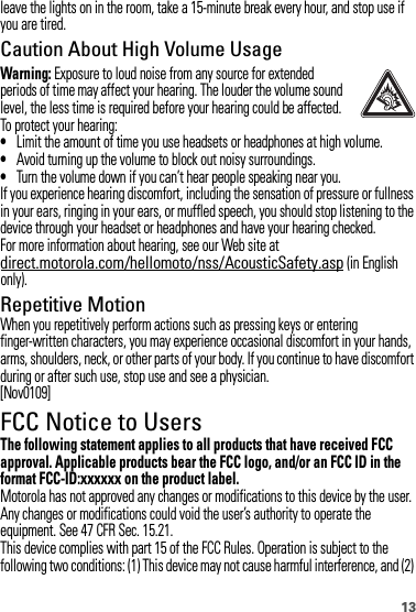 13leave the lights on in the room, take a 15-minute break every hour, and stop use if you are tired.Caution About High Volume UsageWarning: Exposure to loud noise from any source for extended periods of time may affect your hearing. The louder the volume sound level, the less time is required before your hearing could be affected. To protect your hearing:•Limit the amount of time you use headsets or headphones at high volume.•Avoid turning up the volume to block out noisy surroundings.•Turn the volume down if you can’t hear people speaking near you.If you experience hearing discomfort, including the sensation of pressure or fullness in your ears, ringing in your ears, or muffled speech, you should stop listening to the device through your headset or headphones and have your hearing checked.For more information about hearing, see our Web site at direct.motorola.com/hellomoto/nss/AcousticSafety.asp (in English only).Repetitive MotionWhen you repetitively perform actions such as pressing keys or entering finger-written characters, you may experience occasional discomfort in your hands, arms, shoulders, neck, or other parts of your body. If you continue to have discomfort during or after such use, stop use and see a physician.[Nov0109]FCC Notice to UsersFCC NoticeThe following statement applies to all products that have received FCC approval. Applicable products bear the FCC logo, and/or an FCC ID in the format FCC-ID:xxxxxx on the product label.Motorola has not approved any changes or modifications to this device by the user. Any changes or modifications could void the user’s authority to operate the equipment. See 47 CFR Sec. 15.21.This device complies with part 15 of the FCC Rules. Operation is subject to the following two conditions: (1) This device may not cause harmful interference, and (2) 