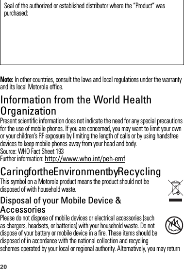 20Note: In other countries, consult the laws and local regulations under the warranty and its local Motorola office.Information from the World Health OrganizationWHO InformationPresent scientific information does not indicate the need for any special precautions for the use of mobile phones. If you are concerned, you may want to limit your own or your children’s RF exposure by limiting the length of calls or by using handsfree devices to keep mobile phones away from your head and body.Source: WHO Fact Sheet 193Further information: http://www.who.int/peh-emfCaring for the Environment by RecyclingRecycli ng Inform ationThis symbol on a Motorola product means the product should not be disposed of with household waste.Disposal of your Mobile Device &amp; AccessoriesPlease do not dispose of mobile devices or electrical accessories (such as chargers, headsets, or batteries) with your household waste. Do not dispose of your battery or mobile device in a fire. These items should be disposed of in accordance with the national collection and recycling schemes operated by your local or regional authority. Alternatively, you may return Seal of the authorized or established distributor where the “Product” was purchased:032376o