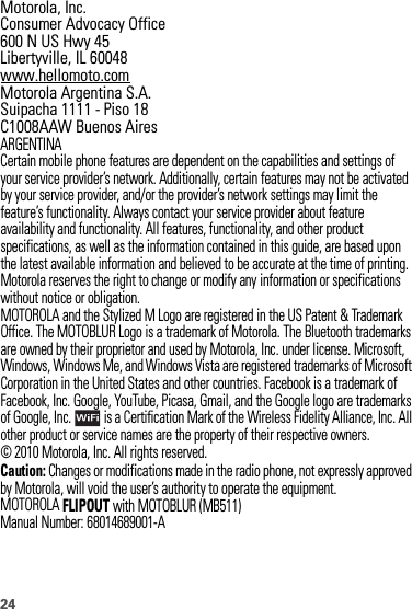 24 Motorola, Inc.Consumer Advocacy Office600 N US Hwy 45Libertyville, IL 60048www.hellomoto.comMotorola Argentina S.A.Suipacha 1111 - Piso 18C1008AAW Buenos AiresARGENTINACertain mobile phone features are dependent on the capabilities and settings of your service provider’s network. Additionally, certain features may not be activated by your service provider, and/or the provider’s network settings may limit the feature’s functionality. Always contact your service provider about feature availability and functionality. All features, functionality, and other product specifications, as well as the information contained in this guide, are based upon the latest available information and believed to be accurate at the time of printing. Motorola reserves the right to change or modify any information or specifications without notice or obligation.MOTOROLA and the Stylized M Logo are registered in the US Patent &amp; Trademark Office. The MOTOBLUR Logo is a trademark of Motorola. The Bluetooth trademarks are owned by their proprietor and used by Motorola, Inc. under license. Microsoft, Windows, Windows Me, and Windows Vista are registered trademarks of Microsoft Corporation in the United States and other countries. Facebook is a trademark of Facebook, Inc. Google, YouTube, Picasa, Gmail, and the Google logo are trademarks of Google, Inc.  is a Certification Mark of the Wireless Fidelity Alliance, Inc. All other product or service names are the property of their respective owners.© 2010 Motorola, Inc. All rights reserved.Caution: Changes or modifications made in the radio phone, not expressly approved by Motorola, will void the user’s authority to operate the equipment.MOTOROLAFLIPOUT with MOTOBLUR (MB511)Manual Number: 68014689001-A
