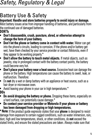 1Safety, Regulatory &amp; LegalBattery Use &amp; SafetyBatter y Use &amp; SafetyImportant: Handle and store batteries properly to avoid injury or damage. Most battery issues arise from improper handling of batteries, and particularly from the continued use of damaged batteries.DON’Ts• Don’t disassemble, crush, puncture, shred, or otherwise attempt to change the form of your battery.• Don’t let the phone or battery come in contact with water. Water can get into the phone’s circuits, leading to corrosion. If the phone and/or battery get wet, have them checked by your service provider or contact Motorola, even if they appear to be working properly.*• Don’t allow the battery to touch metal objects. If metal objects, such as jewelry, stay in prolonged contact with the battery contact points, the battery could become very hot.• Don’t place your battery near a heat source. Excessive heat can damage the phone or the battery. High temperatures can cause the battery to swell, leak, or malfunction. Therefore:•Do not dry a wet or damp battery with an appliance or heat source, such as a hair dryer or microwave oven.•Avoid leaving your phone in your car in high temperatures.*DOs• Do avoid dropping the battery or phone. Dropping these items, especially on a hard surface, can potentially cause damage.*• Do contact your service provider or Motorola if your phone or battery has been damaged from dropping or high temperatures.* Note: If the product guide expressly states that your phone is designed to resist damage from exposure to certain rugged conditions, such as water immersion, rain, dust, high and low temperatures, shock, or other conditions, do not exceed the stated limits, and ensure the stated precautions are taken. Always make sure that 