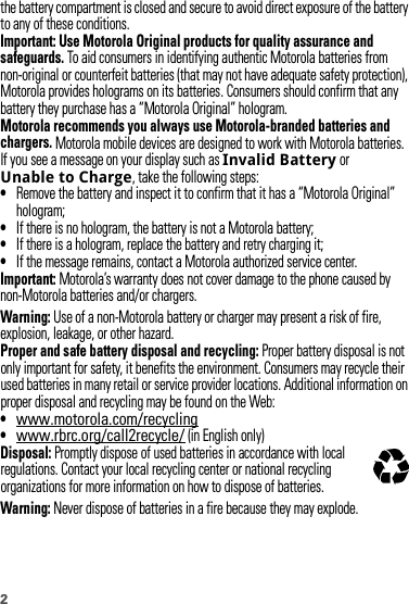 2the battery compartment is closed and secure to avoid direct exposure of the battery to any of these conditions.Important: Use Motorola Original products for quality assurance and safeguards. To aid consumers in identifying authentic Motorola batteries from non-original or counterfeit batteries (that may not have adequate safety protection), Motorola provides holograms on its batteries. Consumers should confirm that any battery they purchase has a “Motorola Original” hologram.Motorola recommends you always use Motorola-branded batteries and chargers. Motorola mobile devices are designed to work with Motorola batteries. If you see a message on your display such as Invalid Battery or Unable to Charge, take the following steps:•Remove the battery and inspect it to confirm that it has a “Motorola Original” hologram;•If there is no hologram, the battery is not a Motorola battery;•If there is a hologram, replace the battery and retry charging it;•If the message remains, contact a Motorola authorized service center.Important: Motorola’s warranty does not cover damage to the phone caused by non-Motorola batteries and/or chargers.Warning: Use of a non-Motorola battery or charger may present a risk of fire, explosion, leakage, or other hazard.Proper and safe battery disposal and recycling: Proper battery disposal is not only important for safety, it benefits the environment. Consumers may recycle their used batteries in many retail or service provider locations. Additional information on proper disposal and recycling may be found on the Web:•www.motorola.com/recycling•www.rbrc.org/call2recycle/ (in English only)Disposal: Promptly dispose of used batteries in accordance with local regulations. Contact your local recycling center or national recycling organizations for more information on how to dispose of batteries.Warning: Never dispose of batteries in a fire because they may explode.032375o