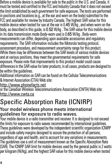 4Before a mobile device is available for sale to the public in the U.S. and Canada, it must be tested and certified to the FCC and Industry Canada that it does not exceed the limit established by each government for safe exposure. The tests are performed in positions and locations (e.g., at the ear and worn on the body) submitted to the FCC and available for review by Industry Canada. The highest SAR value for this mobile device when tested for use at the ear is 0.45 W/kg , and when worn on the body, as described in this guide, is 0.52 W/kg . The SAR value for this mobile device in its data transmission mode (body-worn use) is 0.65 W/kg . Body-worn measurements can differ, depending upon available accessories and regulatory requirements. The SAR information includes the Motorola testing protocol, assessment procedure, and measurement uncertainty range for this product.While there may be differences between the SAR levels of various mobile devices and at various positions, they meet the governmental requirements for safe exposure. Please note that improvements to this product model could cause differences in the SAR value for later products; in all cases, products are designed to be within the guidelines.Additional information on SAR can be found on the Cellular Telecommunications &amp; Internet Association (CTIA) Web site:http://www.phonefacts.netor the Canadian Wireless Telecommunications Association (CWTA) Web site:http://www.cwta.caSpecific Absorption Rate (ICNIRP)SAR (ICNIRP)Your model wireless phone meets international guidelines for exposure to radio waves.Your mobile device is a radio transmitter and receiver. It is designed to not exceed the limits for exposure to radio waves recommended by international guidelines. These guidelines were developed by the independent scientific organization ICNIRP and include safety margins designed to assure the protection of all persons, regardless of age and health, and to account for any variations in measurements.The guidelines use a unit of measurement known as the Specific Absorption Rate (SAR). The ICNIRP SAR limit for mobile devices used by the general public is 2 wattsper kilogram (W/kg), and the highest SAR value for this mobile device when tested