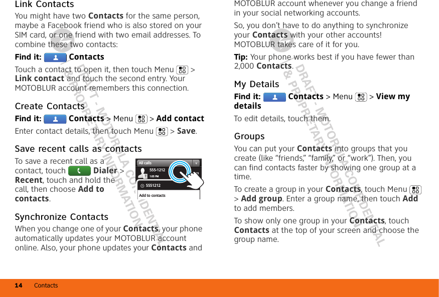 DRAFT - MOTOROLA CONFIDENTIAL&amp; PROPRIETARY INFORMATIONDRAFT - MOTOROLA CONFIDENTIAL&amp; PROPRIETARY INFORMATIONContacts14Link ContactsYou might have two Contacts for the same person, maybe a Facebook friend who is also stored on your SIM card, or one friend with two email addresses. To combine these two contacts:Find it:  ContactsTouch a contact to open it, then touch Menu  &gt; Link contact and touch the second entry. Your MOTOBLUR account remembers this connection.Create ContactsFind it:  Contacts &gt; Menu  &gt; Add contactEnter contact details, then touch Menu  &gt; Save.Save recent calls as contactsTo save a recent call as a contact, touch  Dialer &gt; Recent, touch and hold the call, then choose Add to contacts.Synchronize ContactsWhen you change one of your Contacts, your phone automatically updates your MOTOBLUR account online. Also, your phone updates your Contacts and 03:33555-12121:05 PMAll calls5551212Add to contactsMOTOBLUR account whenever you change a friend in your social networking accounts.So, you don’t have to do anything to synchronize your Contacts with your other accounts! MOTOBLUR takes care of it for you.Tip: Your phone works best if you have fewer than 2,000 Contacts.My DetailsFind it:  Contacts &gt; Menu  &gt; View my detailsTo edit details, touch them.GroupsYou can put your Contacts into groups that you create (like “friends,” “family,” or “work”). Then, you can find contacts faster by showing one group at a time.To create a group in your Contacts, touch Menu  &gt; Add group. Enter a group name, then touch Add to add members.To show only one group in your Contacts, touch Contacts at the top of your screen and choose the group name.