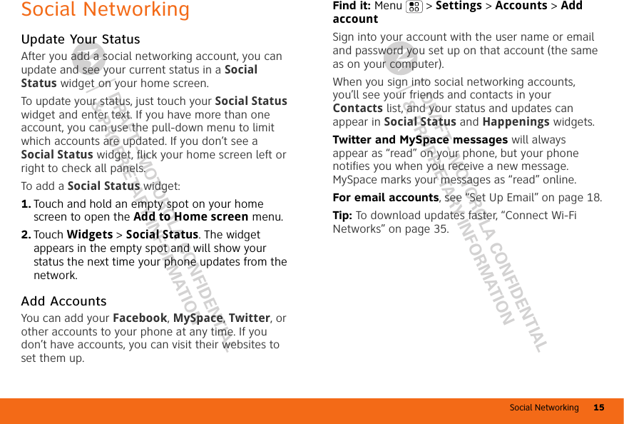 Social Networking 15DRAFT - MOTOROLA CONFIDENTIAL&amp; PROPRIETARY INFORMATIONDRAFT - MOTOROLA CONFIDENTIAL&amp; PROPRIETARY INFORMATIONSocial NetworkingUpdate Your StatusAfter you add a social networking account, you can update and see your current status in a Social Status widget on your home screen.To update your status, just touch your Social Status widget and enter text. If you have more than one account, you can use the pull-down menu to limit which accounts are updated. If you don’t see a Social Status widget, flick your home screen left or right to check all panels.To add a Social Status widget:  1. Touch and hold an empty spot on your home screen to open the Add to Home screen menu. 2. Touch Widgets &gt; Social Status. The widget appears in the empty spot and will show your status the next time your phone updates from the network.Add AccountsYou can add your Facebook, MySpace, Twitter, or other accounts to your phone at any time. If you don’t have accounts, you can visit their websites to set them up.Find it: Menu  &gt; Settings &gt; Accounts &gt; Add accountSign into your account with the user name or email and password you set up on that account (the same as on your computer).When you sign into social networking accounts, you’ll see your friends and contacts in your Contacts list, and your status and updates can appear in Social Status and Happenings widgets.Twitter and MySpace messages will always appear as “read” on your phone, but your phone notifies you when you receive a new message. MySpace marks your messages as “read” online.For email accounts, see “Set Up Email” on page 18.Tip: To download updates faster, “Connect Wi-Fi Networks” on page 35.