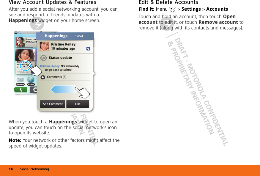 DRAFT - MOTOROLA CONFIDENTIAL&amp; PROPRIETARY INFORMATIONDRAFT - MOTOROLA CONFIDENTIAL&amp; PROPRIETARY INFORMATIONSocial Networking16View Account Updates &amp; FeaturesAfter you add a social networking account, you can see and respond to friends’ updates with a Happenings widget on your home screen.When you touch a Happenings widget to open an update, you can touch on the social network’s icon to open its website.Note: Your network or other factors might affect the speed of widget updates.11:353G11:35 AMSoooo ready to just chill ALL summer!Kristine KelleyNot even ready to go back to school10 minutes agoKristine KelleNot even readgo back to schbkt hNo meetings this weekeyyy tooollTHU08JULBrowserMessagingoerKristine Kelley10 minutes agoStatus updateKristine Kelley Not even ready      to go back to schoolComments (3)11:353Goo  ALreaddLL suuKristine Kelley1 of 24HappeningsAdd Comment LikeEdit &amp; Delete AccountsFind it: Menu  &gt; Settings &gt; AccountsTouch and hold an account, then touch Open account to edit it, or touch Remove account to remove it (along with its contacts and messages).