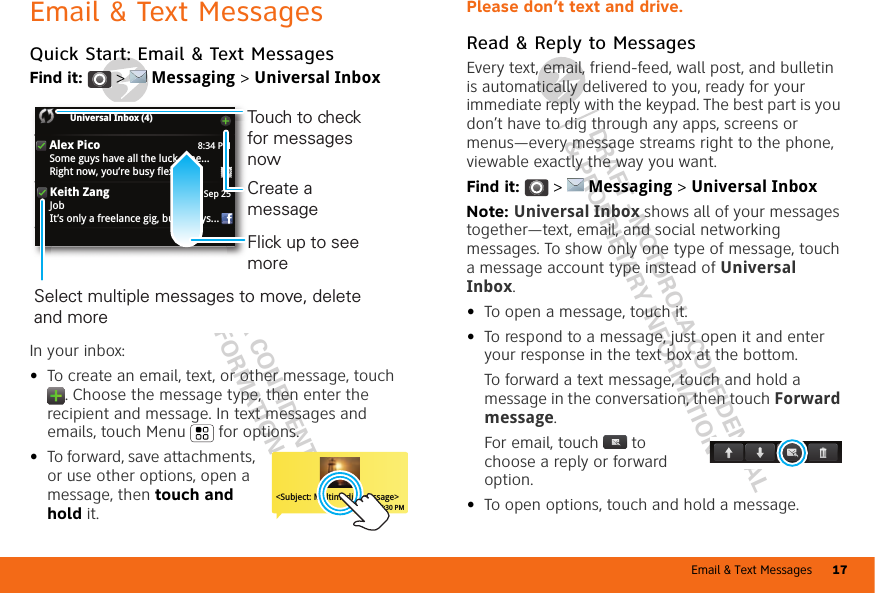 Email &amp; Text Messages 17DRAFT - MOTOROLA CONFIDENTIAL&amp; PROPRIETARY INFORMATIONDRAFT - MOTOROLA CONFIDENTIAL&amp; PROPRIETARY INFORMATIONEmail &amp; Text MessagesQuick Start: Email &amp; Text MessagesFind it:   &gt;  Messaging &gt; Universal InboxIn your inbox:•To create an email, text, or other message, touch . Choose the message type, then enter the recipient and message. In text messages and emails, touch Menu  for options.•To forward, save attachments, or use other options, open a message, then touch and hold it.8:34 PMAlex PicoSome guys have all the luck - me...Right now, you’re busy flexing...Sep 25Keith ZangJobIt’s only a freelance gig, but it pays...Universal Inbox (4) Select multiple messages to move, delete and more Create a messageTouch to check for messages nowFlick up to see more&lt;Subject: Multimedia message&gt;7:30 PMPlease don’t text and drive.Read &amp; Reply to MessagesEvery text, email, friend-feed, wall post, and bulletin is automatically delivered to you, ready for your immediate reply with the keypad. The best part is you don’t have to dig through any apps, screens or menus—every message streams right to the phone, viewable exactly the way you want.Find it:   &gt;  Messaging &gt; Universal InboxNote: Universal Inbox shows all of your messages together—text, email, and social networking messages. To show only one type of message, touch a message account type instead of Universal Inbox.•To open a message, touch it.•To respond to a message, just open it and enter your response in the text box at the bottom.To forward a text message, touch and hold a message in the conversation, then touch Forward message.For email, touch  to choose a reply or forward option.•To open options, touch and hold a message.