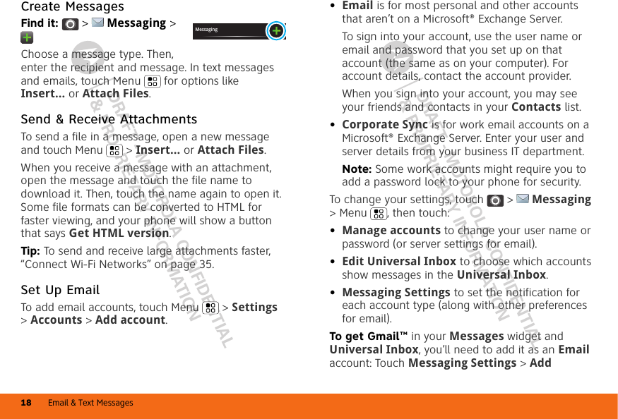 DRAFT - MOTOROLA CONFIDENTIAL&amp; PROPRIETARY INFORMATIONDRAFT - MOTOROLA CONFIDENTIAL&amp; PROPRIETARY INFORMATIONEmail &amp; Text Messages18Create MessagesFind it:   &gt;  Messaging &gt; Choose a message type. Then, enter the recipient and message. In text messages and emails, touch Menu  for options like Insert... or Attach Files.Send &amp; Receive AttachmentsTo send a file in a message, open a new message and touch Menu  &gt; Insert... or Attach Files.When you receive a message with an attachment, open the message and touch the file name to download it. Then, touch the name again to open it. Some file formats can be converted to HTML for faster viewing, and your phone will show a button that says Get HTML version.Tip: To send and receive large attachments faster, “Connect Wi-Fi Networks” on page 35.Set Up EmailTo add email accounts, touch Menu  &gt; Settings &gt;Accounts &gt; Add account.Messaging•Email is for most personal and other accounts that aren’t on a Microsoft® Exchange Server.To sign into your account, use the user name or email and password that you set up on that account (the same as on your computer). For account details, contact the account provider.When you sign into your account, you may see your friends and contacts in your Contacts list.•Corporate Sync is for work email accounts on a Microsoft® Exchange Server. Enter your user and server details from your business IT department.Note: Some work accounts might require you to add a password lock to your phone for security.To change your settings, touch  &gt;  Messaging &gt; Menu , then touch:•Manage accounts to change your user name or password (or server settings for email).•Edit Universal Inbox to choose which accounts show messages in the Universal Inbox.•Messaging Settings to set the notification for each account type (along with other preferences for email).To get Gmail™ in your Messages widget and Universal Inbox, you’ll need to add it as an Email account: Touch Messaging Settings &gt; Add 