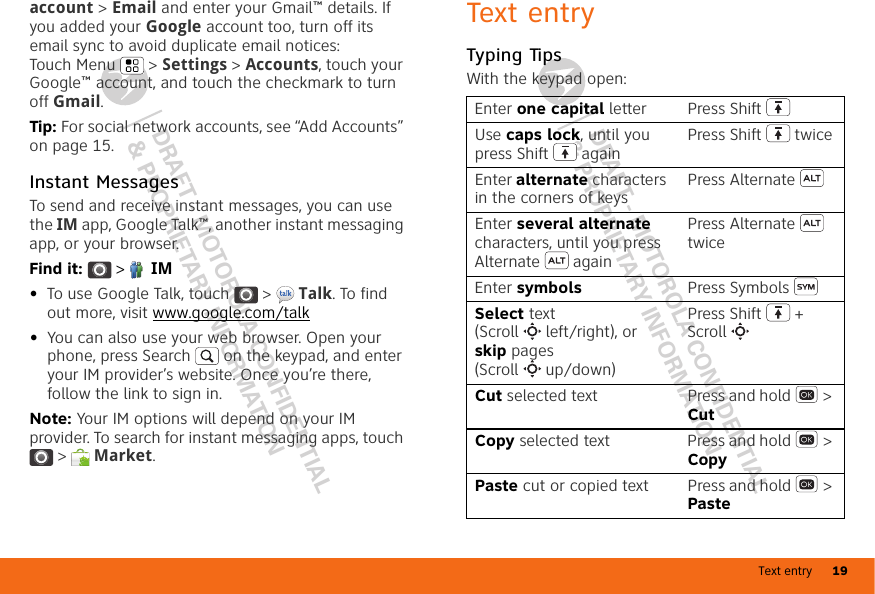 Text entry 19DRAFT - MOTOROLA CONFIDENTIAL&amp; PROPRIETARY INFORMATIONDRAFT - MOTOROLA CONFIDENTIAL&amp; PROPRIETARY INFORMATIONaccount &gt; Email and enter your Gmail™ details. If you added your Google account too, turn off its email sync to avoid duplicate email notices: Touch Menu  &gt; Settings &gt; Accounts, touch your Google™ account, and touch the checkmark to turn off Gmail.Tip: For social network accounts, see “Add Accounts” on page 15.Instant MessagesTo send and receive instant messages, you can use the IM app, Google Talk™, another instant messaging app, or your browser.Find it:   &gt;  IM•To use Google Talk, touch  &gt;  Talk. To find out more, visit www.google.com/talk•You can also use your web browser. Open your phone, press Search  on the keypad, and enter your IM provider’s website. Once you’re there, follow the link to sign in.Note: Your IM options will depend on your IM provider. To search for instant messaging apps, touch &gt;  Market.Text entryTyping TipsWith the keypad open:Enter one capital letter Press ShiftUse caps lock, until you press Shift  againPress Shift  twiceEnter alternate characters in the corners of keysPress AlternateEnter several alternate characters, until you press Alternate  againPress Alternate  twiceEnter symbols Press SymbolsSelect text (Scroll left/right), or skip pages (Scroll up/down)Press Shift  + ScrollCut selected text Press and hold  &gt; CutCopy selected text Press and hold  &gt; CopyPaste cut or copied text Press and hold  &gt; Paste