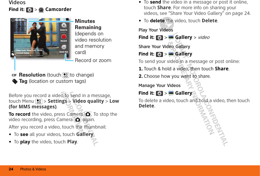 DRAFT - MOTOROLA CONFIDENTIAL&amp; PROPRIETARY INFORMATIONDRAFT - MOTOROLA CONFIDENTIAL&amp; PROPRIETARY INFORMATIONPhotos &amp; Videos24VideosFind it:   &gt;  CamcorderBefore you record a video to send in a message, touch Menu &gt; Settings &gt; Video quality &gt; Low (for MMS messages).To record the video, press Camera . To stop the video recording, press Camera  again.After you record a video, touch the thumbnail:•To see all your videos, touch Gallery.•To play the video, touch Play.CIFNew York, New York 10006United StatesZoom inZoom OutRecord00:30:10Resolution (touch      to change)Tag (location or custom tags)CIFMinutes Remaining (depends on video resolution and memory card)Record or zoom•To send the video in a message or post it online, touch Share. For more info on sharing your videos, see “Share Your Video Gallery” on page 24.•To delete the video, touch Delete.Play Your VideosFind it:   &gt;  Gallery &gt; videoShare Your Video GalleryFind it:   &gt;  GalleryTo send your video in a message or post online:  1. Touch &amp; hold a video, then touch Share.2. Choose how you want to share.Manage Your VideosFind it:   &gt;  GalleryTo delete a video, touch and hold a video, then touch Delete.