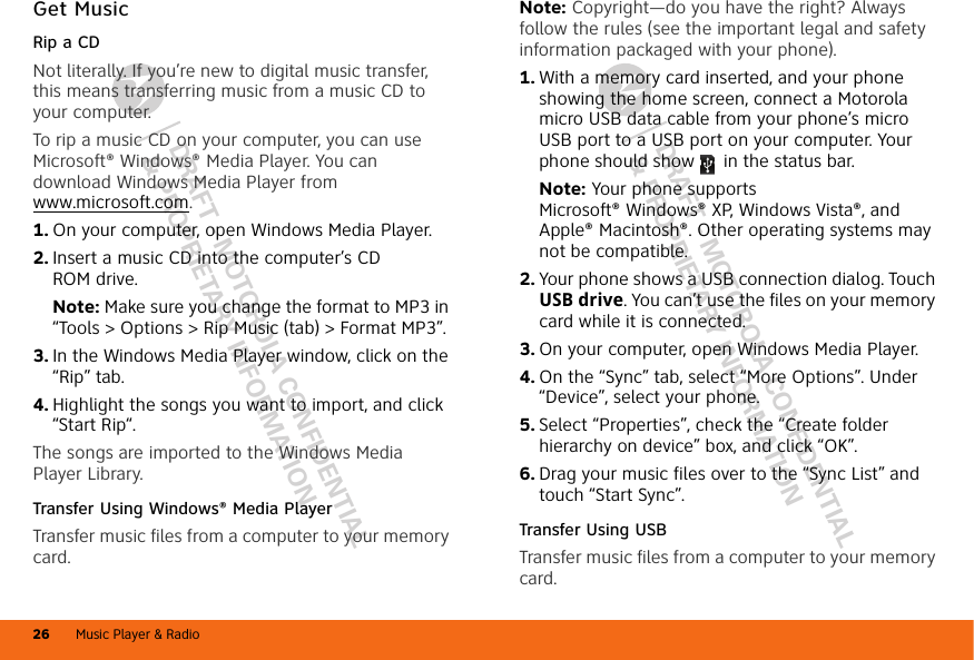 DRAFT - MOTOROLA CONFIDENTIAL&amp; PROPRIETARY INFORMATIONDRAFT - MOTOROLA CONFIDENTIAL&amp; PROPRIETARY INFORMATIONMusic Player &amp; Radio26Get MusicRip a CDNot literally. If you’re new to digital music transfer, this means transferring music from a music CD to your computer.To rip a music CD on your computer, you can use Microsoft® Windows® Media Player. You can download Windows Media Player from www.microsoft.com.  1. On your computer, open Windows Media Player.2. Insert a music CD into the computer’s CD ROM drive.Note: Make sure you change the format to MP3 in “Tools &gt; Options &gt; Rip Music (tab) &gt; Format MP3”.3. In the Windows Media Player window, click on the “Rip” tab.4. Highlight the songs you want to import, and click “Start Rip“.The songs are imported to the Windows Media Player Library.Transfer Using Windows® Media PlayerTransfer music files from a computer to your memory card.Note: Copyright—do you have the right? Always follow the rules (see the important legal and safety information packaged with your phone).  1. With a memory card inserted, and your phone showing the home screen, connect a Motorola micro USB data cable from your phone’s micro USB port to a USB port on your computer. Your phone should show   in the status bar.Note: Your phone supports Microsoft® Windows® XP, Windows Vista®, and Apple® Macintosh®. Other operating systems may not be compatible.2. Your phone shows a USB connection dialog. Touch USB drive. You can’t use the files on your memory card while it is connected.3. On your computer, open Windows Media Player.4. On the “Sync” tab, select “More Options”. Under “Device”, select your phone.5. Select “Properties”, check the “Create folder hierarchy on device” box, and click “OK”.6. Drag your music files over to the “Sync List” and touch “Start Sync”.Transfer Using USBTransfer music files from a computer to your memory card. 