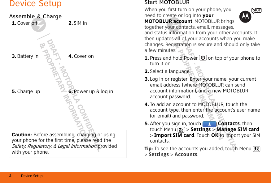 DRAFT - MOTOROLA CONFIDENTIAL&amp; PROPRIETARY INFORMATIONDRAFT - MOTOROLA CONFIDENTIAL&amp; PROPRIETARY INFORMATIONDevice Setup2Device SetupAssemble &amp; Charge   1. Cover off 2. SIM in3. Battery in 4. Cover on5. Charge up 6. Power up &amp; log inCaution: Before assembling, charging or using your phone for the first time, please read the Safety, Regulatory, &amp; Legal Information provided with your phone.Start MOTOBLURWhen you first turn on your phone, you need to create or log into your MOTOBLUR account. MOTOBLUR brings together your contacts, email, messages, and status information from your other accounts. It then updates all of your accounts when you make changes. Registration is secure and should only take a few minutes:  1. Press and hold Power  on top of your phone to turn it on.2. Select a language.3. Log in or register: Enter your name, your current email address (where MOTOBLUR can send account information), and a new MOTOBLUR account password.4. To add an account to MOTOBLUR, touch the account type, then enter the account’s user name (or email) and password.5. After you sign in, touch  Contacts, then touch Menu  &gt; Settings &gt; Manage SIM card &gt; Import SIM card. Touch OK to import your SIM contacts.Tip: To see the accounts you added, touch Menu  &gt; Settings &gt; Accounts.