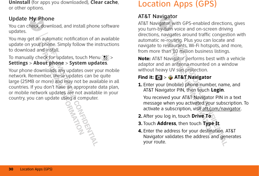 DRAFT - MOTOROLA CONFIDENTIAL&amp; PROPRIETARY INFORMATIONDRAFT - MOTOROLA CONFIDENTIAL&amp; PROPRIETARY INFORMATIONLocation Apps (GPS)30Uninstall (for apps you downloaded), Clear cache, or other options.Update My PhoneYou can check, download, and install phone software updates.You may get an automatic notification of an available update on your phone. Simply follow the instructions to download and install.To manually check for updates, touch Menu  &gt; Settings &gt; About phone &gt; System updates.Your phone downloads any updates over your mobile network. Remember, these updates can be quite large (25MB or more) and may not be available in all countries. If you don’t have an approprate data plan, or mobile network updates are not available in your country, you can update using a computer.Location Apps (GPS)AT&amp;T NavigatorAT&amp;T Navigator, with GPS-enabled directions, gives you turn-by-turn voice and on-screen driving directions, navigates around traffic congestion with automatic re-routing. Plus you can locate and navigate to restaurants, Wi-Fi hotspots, and more, from more than 10 million business listings.Note: AT&amp;T Navigator performs best with a vehicle adaptor and an antenna mounted on a window without heavy UV sun protection.Find it:  &gt;  AT&amp;T Navigator  1. Enter your (mobile) phone number, name, and AT&amp;T Navigator PIN, then touch Login.You received your AT&amp;T Navigator PIN in a text message when you activated your subscription. To activate a subscription, visit att.com/navigator.2. After you log in, touch Drive To.3. Touch Address, then touch Type It.4. Enter the address for your destination. AT&amp;T Navigator validates the address and generates your route.