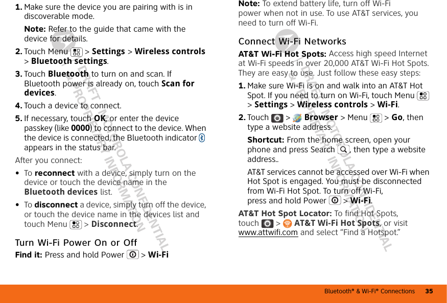 Bluetooth® &amp; Wi-Fi® Connections 35DRAFT - MOTOROLA CONFIDENTIAL&amp; PROPRIETARY INFORMATIONDRAFT - MOTOROLA CONFIDENTIAL&amp; PROPRIETARY INFORMATION  1. Make sure the device you are pairing with is in discoverable mode.Note: Refer to the guide that came with the device for details.2. Touch Menu  &gt; Settings &gt; Wireless controls &gt; Bluetooth settings.3. Touch Bluetooth to turn on and scan. If Bluetooth power is already on, touch Scan for devices.4. Touch a device to connect.5. If necessary, touch OK, or enter the device passkey (like 0000) to connect to the device. When the device is connected, the Bluetooth indicator   appears in the status bar.After you connect:•To reconnect with a device, simply turn on the device or touch the device name in the Bluetooth devices list.•To disconnect a device, simply turn off the device, or touch the device name in the devices list and touch Menu  &gt; Disconnect.Turn Wi-Fi Power On or OffFind it: Press and hold Power  &gt; Wi-FiNote: To extend battery life, turn off Wi-Fi power when not in use. To use AT&amp;T services, you need to turn off Wi-Fi.Connect Wi-Fi NetworksAT&amp;T Wi-Fi Hot Spots: Access high speed Internet at Wi-Fi speeds in over 20,000 AT&amp;T Wi-Fi Hot Spots. They are easy to use. Just follow these easy steps:  1. Make sure Wi-Fi is on and walk into an AT&amp;T Hot Spot. If you need to turn on Wi-Fi, touch Menu  &gt; Settings &gt; Wireless controls &gt; Wi-Fi.2. Touch &gt;  Browser &gt;Menu  &gt; Go, then type a website address.Shortcut: From the home screen, open your phone and press Search , then type a website address..AT&amp;T services cannot be accessed over Wi-Fi when Hot Spot is engaged. You must be disconnected from Wi-Fi Hot Spot. To turn off Wi-Fi, press and hold Power  &gt; Wi-Fi.AT&amp;T Hot Spot Locator: To find Hot Spots, touch &gt; AT&amp;T Wi-Fi Hot Spots, or visit www.attwifi.com and select “Find a Hotspot.”