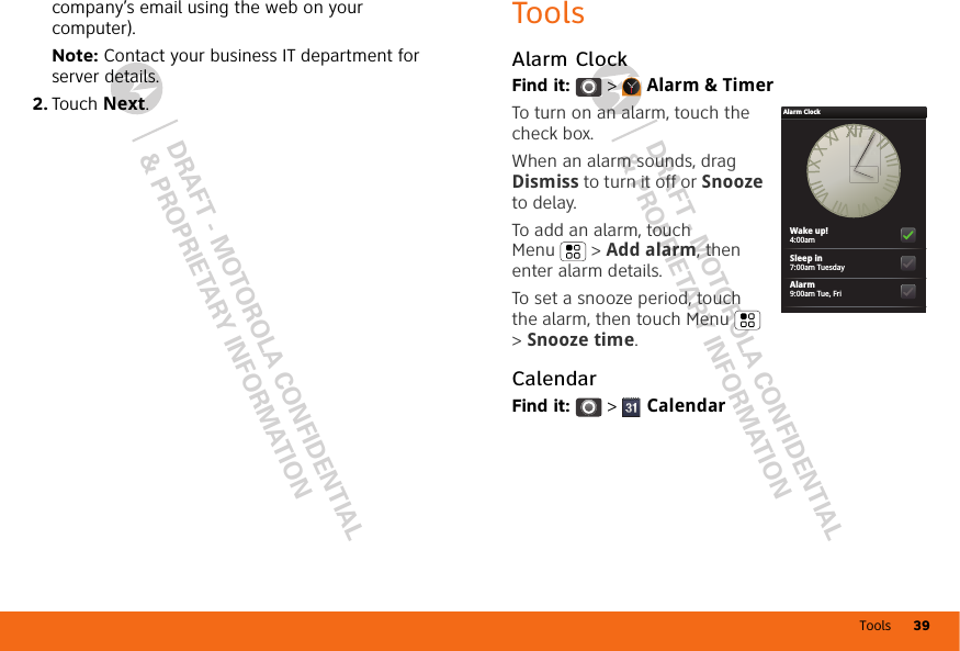 Tools 39DRAFT - MOTOROLA CONFIDENTIAL&amp; PROPRIETARY INFORMATIONDRAFT - MOTOROLA CONFIDENTIAL&amp; PROPRIETARY INFORMATIONcompany’s email using the web on your computer).Note: Contact your business IT department for server details.2. Touch Next.ToolsAlarm ClockFind it:  &gt;  Alarm &amp; TimerTo turn on an alarm, touch the check box.When an alarm sounds, drag Dismiss to turn it off or Snooze to delay.To add an alarm, touch Menu  &gt; Add alarm, then enter alarm details.To set a snooze period, touch the alarm, then touch Menu  &gt; Snooze time.CalendarFind it:   &gt;  CalendarAlarm ClockWake up!4:00amSleep in7:00am TuesdayAlarm9:00am Tue, Fri