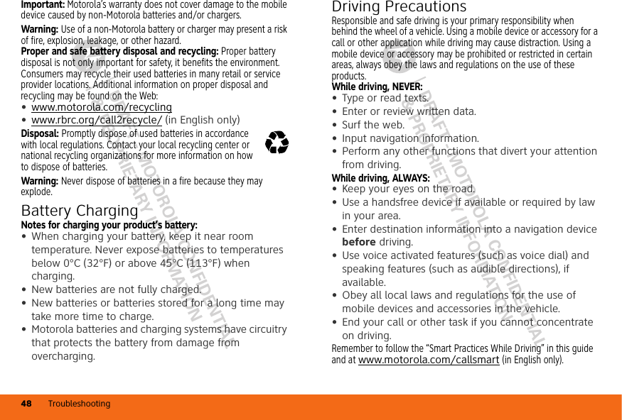 DRAFT - MOTOROLA CONFIDENTIAL&amp; PROPRIETARY INFORMATIONDRAFT - MOTOROLA CONFIDENTIAL&amp; PROPRIETARY INFORMATIONTroubleshooting48Important: Motorola’s warranty does not cover damage to the mobile device caused by non-Motorola batteries and/or chargers.Warning: Use of a non-Motorola battery or charger may present a risk of fire, explosion, leakage, or other hazard.Proper and safe battery disposal and recycling: Proper battery disposal is not only important for safety, it benefits the environment. Consumers may recycle their used batteries in many retail or service provider locations. Additional information on proper disposal and recycling may be found on the Web:•www.motorola.com/recycling•www.rbrc.org/call2recycle/ (in English only)Disposal: Promptly dispose of used batteries in accordance with local regulations. Contact your local recycling center or national recycling organizations for more information on how to dispose of batteries.Warning: Never dispose of batteries in a fire because they may explode.Battery ChargingBatter y ChargingNotes for charging your product’s battery:•When charging your battery, keep it near room temperature. Never expose batteries to temperatures below 0°C (32°F) or above 45°C (113°F) when charging.•New batteries are not fully charged.•New batteries or batteries stored for a long time may take more time to charge.•Motorola batteries and charging systems have circuitry that protects the battery from damage from overcharging.032375oDriving PrecautionsResponsible and safe driving is your primary responsibility when behind the wheel of a vehicle. Using a mobile device or accessory for a call or other application while driving may cause distraction. Using a mobile device or accessory may be prohibited or restricted in certain areas, always obey the laws and regulations on the use of these products.While driving, NEVER:•Type or read texts.•Enter or review written data.•Surf the web.•Input navigation information.•Perform any other functions that divert your attention from driving.While driving, ALWAYS:•Keep your eyes on the road.•Use a handsfree device if available or required by law in your area.•Enter destination information into a navigation device before driving.•Use voice activated features (such as voice dial) and speaking features (such as audible directions), if available.•Obey all local laws and regulations for the use of mobile devices and accessories in the vehicle.•End your call or other task if you cannot concentrate on driving.Remember to follow the “Smart Practices While Driving” in this guide and at www.motorola.com/callsmart (in English only).