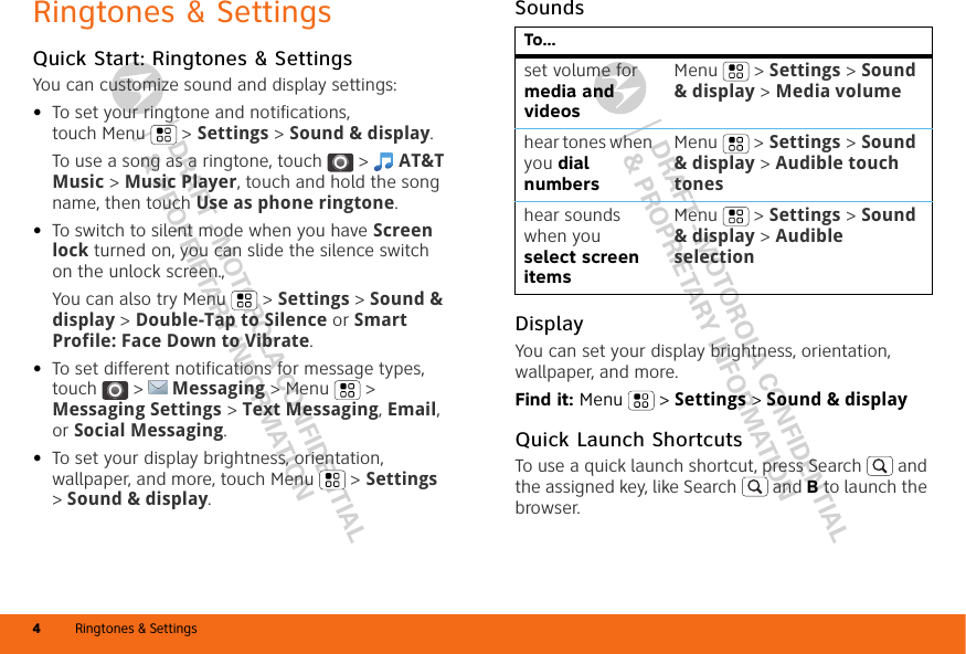 DRAFT - MOTOROLA CONFIDENTIAL&amp; PROPRIETARY INFORMATIONDRAFT - MOTOROLA CONFIDENTIAL&amp; PROPRIETARY INFORMATIONRingtones &amp; Settings4Ringtones &amp; SettingsQuick Start: Ringtones &amp; SettingsYou can customize sound and display settings:•To set your ringtone and notifications, touch Menu &gt; Settings &gt; Sound &amp; display.To use a song as a ringtone, touch  &gt;  AT&amp;T Music &gt; Music Player, touch and hold the song name, then touch Use as phone ringtone.•To switch to silent mode when you have Screen lock turned on, you can slide the silence switch on the unlock screen., You can also try Menu &gt; Settings &gt; Sound &amp; display &gt; Double-Tap to Silence or Smart Profile: Face Down to Vibrate.•To set different notifications for message types, touch  &gt;  Messaging &gt; Menu  &gt; Messaging Settings &gt; Text Messaging, Email, or Social Messaging.•To set your display brightness, orientation, wallpaper, and more, touch Menu  &gt; Settings &gt; Sound &amp; display.SoundsDisplayYou can set your display brightness, orientation, wallpaper, and more.Find it: Menu  &gt; Settings &gt; Sound &amp; displayQuick Launch ShortcutsTo use a quick launch shortcut, press Search  and the assigned key, like Search  and B to launch the browser.To...set volume for media and videosMenu  &gt; Settings &gt; Sound &amp; display &gt; Media volumehear tones when you dial numbersMenu  &gt; Settings &gt; Sound &amp; display &gt; Audible touch toneshear sounds when you select screen itemsMenu  &gt; Settings &gt; Sound &amp; display &gt; Audible selection