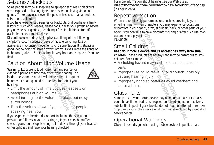 Troubleshooting 49DRAFT - MOTOROLA CONFIDENTIAL&amp; PROPRIETARY INFORMATIONDRAFT - MOTOROLA CONFIDENTIAL&amp; PROPRIETARY INFORMATIONSeizures/BlackoutsSome people may be susceptible to epileptic seizures or blackouts when exposed to flashing lights, such as when playing videos or games. These may occur even if a person has never had a previous seizure or blackout.If you have experienced seizures or blackouts, or if you have a family history of such occurrences, please consult with your physician before playing videos or games or enabling a flashing-lights feature (if available) on your mobile device.Discontinue use and consult a physician if any of the following symptoms occur: convulsion, eye or muscle twitching, loss of awareness, involuntary movements, or disorientation. It is always a good idea to hold the screen away from your eyes, leave the lights on in the room, take a 15-minute break every hour, and stop use if you are tired.Caution About High Volume UsageWarning: Exposure to loud noise from any source for extended periods of time may affect your hearing. The louder the volume sound level, the less time is required before your hearing could be affected. To protect your hearing:•Limit the amount of time you use headsets or headphones at high volume.•Avoid turning up the volume to block out noisy surroundings.•Turn the volume down if you can’t hear people speaking near you.If you experience hearing discomfort, including the sensation of pressure or fullness in your ears, ringing in your ears, or muffled speech, you should stop listening to the device through your headset or headphones and have your hearing checked.For more information about hearing, see our Web site at direct.motorola.com/hellomoto/nss/AcousticSafety.asp (in English only).Repetitive MotionWhen you repetitively perform actions such as pressing keys or entering finger-written characters, you may experience occasional discomfort in your hands, arms, shoulders, neck, or other parts of your body. If you continue to have discomfort during or after such use, stop use and see a physician.[Nov0109]Small ChildrenKeep your mobile device and its accessories away from small children. These products are not toys and may be hazardous to small children. For example:•A choking hazard may exist for small, detachable parts.•Improper use could result in loud sounds, possibly causing hearing injury.•Improperly handled batteries could overheat and cause a burn.Glass PartsSome parts of your mobile device may be made of glass. This glass could break if the product is dropped on a hard surface or receives a substantial impact. If glass breaks, do not touch or attempt to remove. Stop using your mobile device until the glass is replaced by a qualified service center.Operational WarningsObey all posted signs when using mobile devices in public areas.