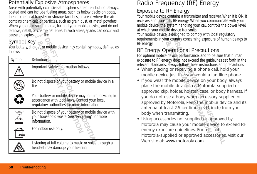 DRAFT - MOTOROLA CONFIDENTIAL&amp; PROPRIETARY INFORMATIONDRAFT - MOTOROLA CONFIDENTIAL&amp; PROPRIETARY INFORMATIONTroubleshooting50Potentially Explosive AtmospheresAreas with potentially explosive atmospheres are often, but not always, posted and can include fueling areas, such as below decks on boats, fuel or chemical transfer or storage facilities, or areas where the air contains chemicals or particles, such as grain dust, or metal powders.When you are in such an area, turn off your mobile device, and do not remove, install, or charge batteries. In such areas, sparks can occur and cause an explosion or fire.Symbol KeyYour battery, charger, or mobile device may contain symbols, defined as follows:Symbol DefinitionImportant safety information follows.Do not dispose of your battery or mobile device in a fire.Your battery or mobile device may require recycling in accordance with local laws. Contact your local regulatory authorities for more information.Do not dispose of your battery or mobile device with your household waste. See “Recycling” for more information.For indoor use only.Listening at full volume to music or voice through a headset may damage your hearing.032374o032376o032375oRadio Frequency (RF) EnergyExposure to RF EnergyYour mobile device contains a transmitter and receiver. When it is ON, it receives and transmits RF energy. When you communicate with your mobile device, the system handling your call controls the power level at which your mobile device transmits.Your mobile device is designed to comply with local regulatory requirements in your country concerning exposure of human beings to RF energy.RF Energy Operational PrecautionsFor optimal mobile device performance, and to be sure that human exposure to RF energy does not exceed the guidelines set forth in the relevant standards, always follow these instructions and precautions:•When placing or receiving a phone call, hold your mobile device just like you would a landline phone.•If you wear the mobile device on your body, always place the mobile device in a Motorola-supplied or approved clip, holder, holster, case, or body harness. If you do not use a body-worn accessory supplied or approved by Motorola, keep the mobile device and its antenna at least 2.5 centimeters (1 inch) from your body when transmitting.•Using accessories not supplied or approved by Motorola may cause your mobile device to exceed RF energy exposure guidelines. For a list of Motorola-supplied or approved accessories, visit our Web site at: www.motorola.com.