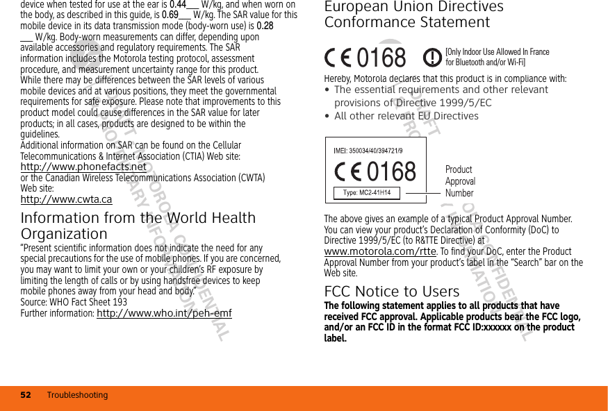 DRAFT - MOTOROLA CONFIDENTIAL&amp; PROPRIETARY INFORMATIONDRAFT - MOTOROLA CONFIDENTIAL&amp; PROPRIETARY INFORMATIONTroubleshooting52device when tested for use at the ear is 0.44___ W/kg, and when worn on the body, as described in this guide, is 0.69___ W/kg. The SAR value for this mobile device in its data transmission mode (body-worn use) is 0.28___ W/kg. Body-worn measurements can differ, depending upon available accessories and regulatory requirements. The SAR information includes the Motorola testing protocol, assessment procedure, and measurement uncertainty range for this product.While there may be differences between the SAR levels of various mobile devices and at various positions, they meet the governmental requirements for safe exposure. Please note that improvements to this product model could cause differences in the SAR value for later products; in all cases, products are designed to be within the guidelines.Additional information on SAR can be found on the Cellular Telecommunications &amp; Internet Association (CTIA) Web site:http://www.phonefacts.netor the Canadian Wireless Telecommunications Association (CWTA) Web site:http://www.cwta.caInformation from the World Health OrganizationWHO Info rmation“Present scientific information does not indicate the need for any special precautions for the use of mobile phones. If you are concerned, you may want to limit your own or your children’s RF exposure by limiting the length of calls or by using handsfree devices to keep mobile phones away from your head and body.”Source: WHO Fact Sheet 193Further information: http://www.who.int/peh-emfEuropean Union Directives Conformance StatementEU ConformanceHereby, Motorola declares that this product is in compliance with:•The essential requirements and other relevant provisions of Directive 1999/5/EC•All other relevant EU DirectivesThe above gives an example of a typical Product Approval Number.You can view your product’s Declaration of Conformity (DoC) to Directive 1999/5/EC (to R&amp;TTE Directive) at www.motorola.com/rtte. To find your DoC, enter the Product Approval Number from your product’s label in the “Search” bar on the Web site.FCC Notice to UsersFCC NoticeThe following statement applies to all products that have received FCC approval. Applicable products bear the FCC logo, and/or an FCC ID in the format FCC ID:xxxxxx on the product label.0168 [Only Indoor Use Allowed In Francefor Bluetooth and/or Wi-Fi]0168 Product Approval Number