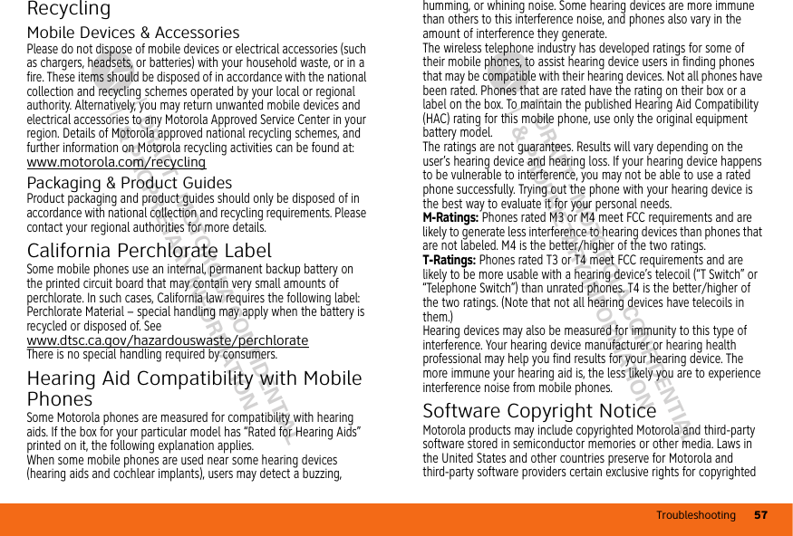 Troubleshooting 57DRAFT - MOTOROLA CONFIDENTIAL&amp; PROPRIETARY INFORMATIONDRAFT - MOTOROLA CONFIDENTIAL&amp; PROPRIETARY INFORMATIONRecyclingRecyclingMobile Devices &amp; AccessoriesPlease do not dispose of mobile devices or electrical accessories (such as chargers, headsets, or batteries) with your household waste, or in a fire. These items should be disposed of in accordance with the national collection and recycling schemes operated by your local or regional authority. Alternatively, you may return unwanted mobile devices and electrical accessories to any Motorola Approved Service Center in your region. Details of Motorola approved national recycling schemes, and further information on Motorola recycling activities can be found at: www.motorola.com/recyclingPackaging &amp; Product GuidesProduct packaging and product guides should only be disposed of in accordance with national collection and recycling requirements. Please contact your regional authorities for more details.California Perchlorate LabelPerc hlora te Lab elSome mobile phones use an internal, permanent backup battery on the printed circuit board that may contain very small amounts of perchlorate. In such cases, California law requires the following label:Perchlorate Material – special handling may apply when the battery is recycled or disposed of. See www.dtsc.ca.gov/hazardouswaste/perchlorateThere is no special handling required by consumers.Hearing Aid Compatibility with Mobile PhonesHearing Aid CompatibilitySome Motorola phones are measured for compatibility with hearing aids. If the box for your particular model has “Rated for Hearing Aids” printed on it, the following explanation applies.When some mobile phones are used near some hearing devices (hearing aids and cochlear implants), users may detect a buzzing, humming, or whining noise. Some hearing devices are more immune than others to this interference noise, and phones also vary in the amount of interference they generate.The wireless telephone industry has developed ratings for some of their mobile phones, to assist hearing device users in finding phones that may be compatible with their hearing devices. Not all phones have been rated. Phones that are rated have the rating on their box or a label on the box. To maintain the published Hearing Aid Compatibility (HAC) rating for this mobile phone, use only the original equipment battery model.The ratings are not guarantees. Results will vary depending on the user’s hearing device and hearing loss. If your hearing device happens to be vulnerable to interference, you may not be able to use a rated phone successfully. Trying out the phone with your hearing device is the best way to evaluate it for your personal needs.M-Ratings: Phones rated M3 or M4 meet FCC requirements and are likely to generate less interference to hearing devices than phones that are not labeled. M4 is the better/higher of the two ratings.T-Ratings: Phones rated T3 or T4 meet FCC requirements and are likely to be more usable with a hearing device’s telecoil (“T Switch” or “Telephone Switch”) than unrated phones. T4 is the better/higher of the two ratings. (Note that not all hearing devices have telecoils in them.)Hearing devices may also be measured for immunity to this type of interference. Your hearing device manufacturer or hearing health professional may help you find results for your hearing device. The more immune your hearing aid is, the less likely you are to experience interference noise from mobile phones.Software Copyright NoticeSoftware Co pyright Notic eMotorola products may include copyrighted Motorola and third-party software stored in semiconductor memories or other media. Laws in the United States and other countries preserve for Motorola and third-party software providers certain exclusive rights for copyrighted 