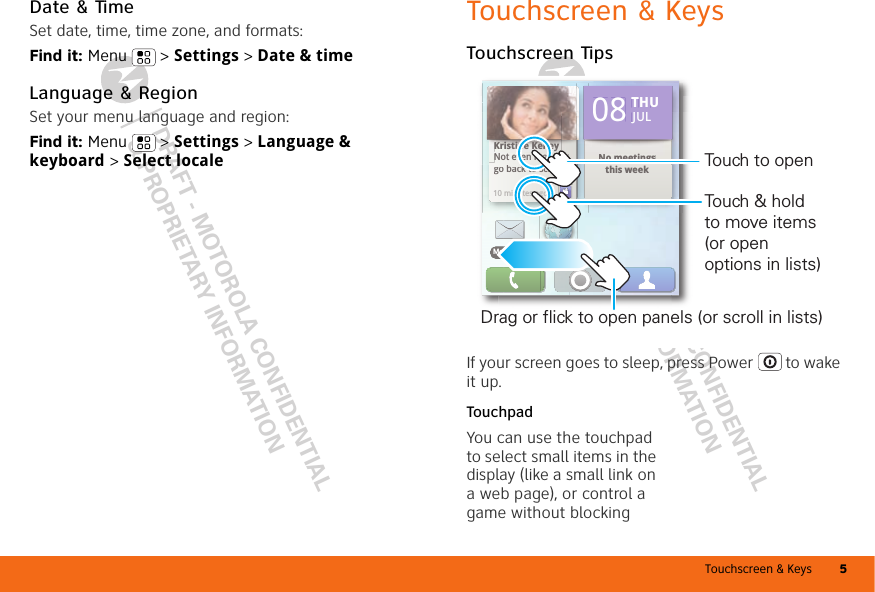 Touchscreen &amp; Keys 5DRAFT - MOTOROLA CONFIDENTIAL&amp; PROPRIETARY INFORMATIONDRAFT - MOTOROLA CONFIDENTIAL&amp; PROPRIETARY INFORMATIONDate &amp; TimeSet date, time, time zone, and formats:Find it: Menu  &gt; Settings &gt; Date &amp; timeLanguage &amp; RegionSet your menu language and region:Find it: Menu  &gt; Settings &gt; Language &amp; keyboard &gt; Select localeTouchscreen &amp; KeysTouchscreen TipsIf your screen goes to sleep, press Power  to wake it up.TouchpadYou can use the touchpad to select small items in the display (like a small link on a web page), or control a game without blocking Kristine KelleyNot even ready to go back to school10 minutes agoNo meetings this weekTHU08 JULBrowserMessaginggo back to schoolbkt h l10 minutes agoKristine KelleyyNot even ready tthis weekto No meetingsTHU08JULBrowserMessagingDrag or flick to open panels (or scroll in lists)Touch to openTouch &amp; hold to move items (or open options in lists)