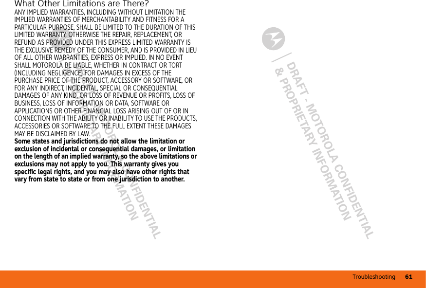 Troubleshooting 61DRAFT - MOTOROLA CONFIDENTIAL&amp; PROPRIETARY INFORMATIONDRAFT - MOTOROLA CONFIDENTIAL&amp; PROPRIETARY INFORMATIONWhat Other Limitations are There?ANY IMPLIED WARRANTIES, INCLUDING WITHOUT LIMITATION THE IMPLIED WARRANTIES OF MERCHANTABILITY AND FITNESS FOR A PARTICULAR PURPOSE, SHALL BE LIMITED TO THE DURATION OF THIS LIMITED WARRANTY, OTHERWISE THE REPAIR, REPLACEMENT, OR REFUND AS PROVIDED UNDER THIS EXPRESS LIMITED WARRANTY IS THE EXCLUSIVE REMEDY OF THE CONSUMER, AND IS PROVIDED IN LIEU OF ALL OTHER WARRANTIES, EXPRESS OR IMPLIED. IN NO EVENT SHALL MOTOROLA BE LIABLE, WHETHER IN CONTRACT OR TORT (INCLUDING NEGLIGENCE) FOR DAMAGES IN EXCESS OF THE PURCHASE PRICE OF THE PRODUCT, ACCESSORY OR SOFTWARE, OR FOR ANY INDIRECT, INCIDENTAL, SPECIAL OR CONSEQUENTIAL DAMAGES OF ANY KIND, OR LOSS OF REVENUE OR PROFITS, LOSS OF BUSINESS, LOSS OF INFORMATION OR DATA, SOFTWARE OR APPLICATIONS OR OTHER FINANCIAL LOSS ARISING OUT OF OR IN CONNECTION WITH THE ABILITY OR INABILITY TO USE THE PRODUCTS, ACCESSORIES OR SOFTWARE TO THE FULL EXTENT THESE DAMAGES MAY BE DISCLAIMED BY LAW.Some states and jurisdictions do not allow the limitation or exclusion of incidental or consequential damages, or limitation on the length of an implied warranty, so the above limitations or exclusions may not apply to you. This warranty gives you specific legal rights, and you may also have other rights that vary from state to state or from one jurisdiction to another.