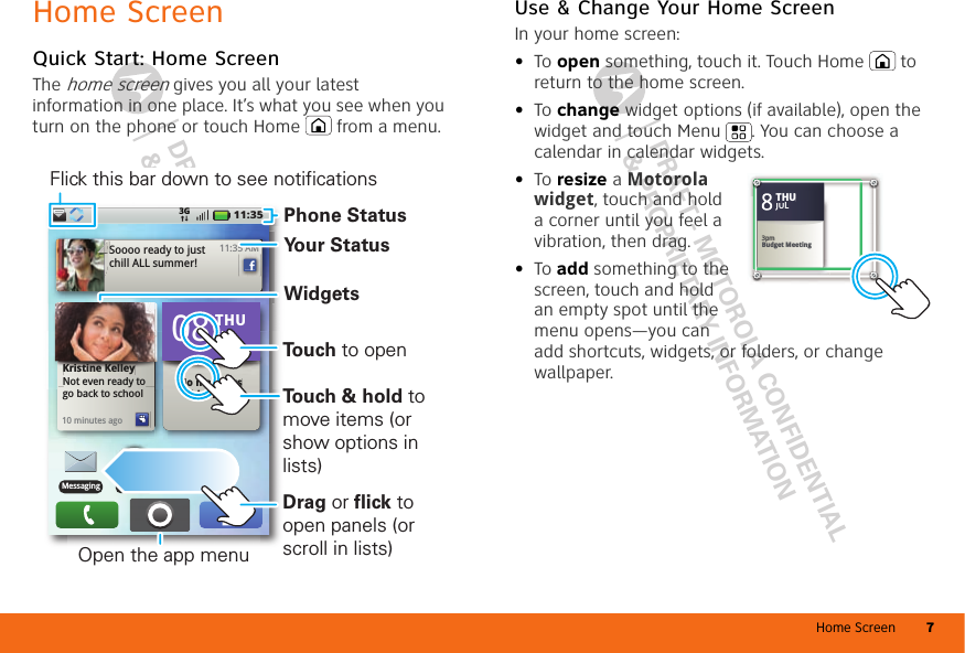 Home Screen 7DRAFT - MOTOROLA CONFIDENTIAL&amp; PROPRIETARY INFORMATIONDRAFT - MOTOROLA CONFIDENTIAL&amp; PROPRIETARY INFORMATIONHome ScreenQuick Start: Home ScreenThe home screen gives you all your latest information in one place. It’s what you see when you turn on the phone or touch Home  from a menu.11:353G11:35 AMSoooo ready to just chill ALL summer!Kristine KelleyNot even ready to go back to school10 minutes agoKristine KelleyyNot even ready tNo meetings this weekto No meetings THU08JULBrowserMessagingPhone StatusWidgetsYour StatusOpen the app menuFlick this bar down to see notificationsDrag or flick to open panels (or scroll in lists)To u ch &amp; hold to move items (or show options in lists)To u ch to openUse &amp; Change Your Home ScreenIn your home screen:•To open something, touch it. Touch Home  to return to the home screen.•To change widget options (if available), open the widget and touch Menu . You can choose a calendar in calendar widgets.•To resize a Motorola widget, touch and hold a corner until you feel a vibration, then drag.•To add something to the screen, touch and hold an empty spot until the menu opens—you can add shortcuts, widgets, or folders, or change wallpaper.Kristine KelleyNot even ready to go back to school83pmBudget MeetingTHUJUL3pmBudget MeetingTHUJUL