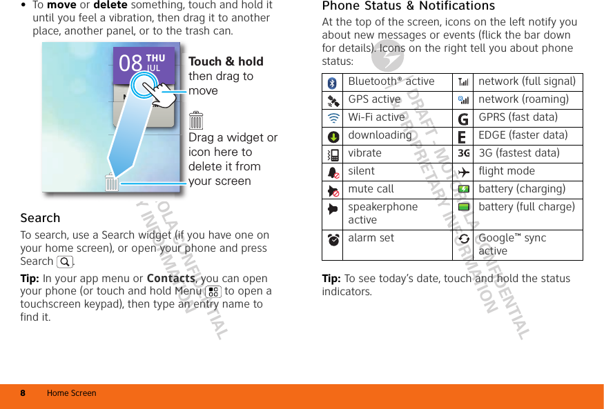 DRAFT - MOTOROLA CONFIDENTIAL&amp; PROPRIETARY INFORMATIONDRAFT - MOTOROLA CONFIDENTIAL&amp; PROPRIETARY INFORMATIONHome Screen8•To move or delete something, touch and hold it until you feel a vibration, then drag it to another place, another panel, or to the trash can.SearchTo search, use a Search widget (if you have one on your home screen), or open your phone and press Search . Tip: In your app menu or Contacts, you can open your phone (or touch and hold Menu  to open a touchscreen keypad), then type an entry name to find it.No meetings this weekNo meetings THU08 JULTo u ch &amp; hold then drag to moveDrag a widget or icon here to delete it from your screenPhone Status &amp; NotificationsAt the top of the screen, icons on the left notify you about new messages or events (flick the bar down for details). Icons on the right tell you about phone status:Tip: To see today’s date, touch and hold the status indicators.Bluetooth® active  network (full signal)GPS active network (roaming)Wi-Fi active GPRS (fast data)downloading  EDGE (faster data)vibrate 3G (fastest data)silent flight modemute call battery (charging)speakerphone activebattery (full charge)alarm set  Google™ sync active