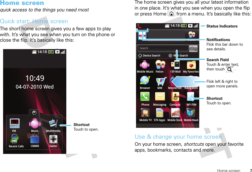7Home screenHome screenquick access to the things you need mostQuick start: Home screenThe short home screen gives you a few apps to play with. It’s what you see when you turn on the phone or close the flip. It’s basically like this:14:18Music MultimediaCMMB GameRecent CallsFM10:4904-07-2010 WedShortcutTouch to open.The home screen gives you all your latest information in one place. It’s what you see when you open the flip or press Home  from a menu. It’s basically like this:Use &amp; change your home screenOn your home screen, shortcuts open your favorite apps, bookmarks, contacts and more.Device SearchSearchMobile MusicBrowser MMPhone Messaging Contacts MY PIMMobile StockMonternet NavigationFetion 139 MailMobile TVFetionWeb Search14:18My FavoritesPhone bookCMCC1:39SIMSTK AppsMobile Read.Status IndicatorsSearch FieldTouch &amp; enter text,then touch         . Flick left &amp; right to open more panels.ShortcutTouch to open.NotificationsFlick this bar down tosee details.