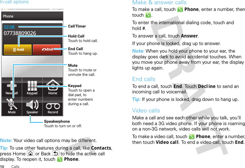 10 CallsIn-call optionsNote: Your video call options may be different.Tip: To use other features during a call, like Contacts, press Home or Back  to hide the active call display. To reopen it, touch Phone.EndHold02:0807738809026New call HomeMute Speaker RecordKeypadPhone14:18Call TimerMute Touch to mute orunmute the call.End Call Touch to hang up.Speakerphone Touch to turn on or off.KeypadTouch to open adial pad, toenter numbersduring a call.Hold Call Touch to hold call.Make &amp; answer callsTo make a call, touch Phone, enter a number, then touch .To enter the international dialing code, touch and hold #.To answer a call, touch Answer.If your phone is locked, drag up to answer.Note: When you hold your phone to your ear, the display goes dark to avoid accidental touches. When you move your phone away from your ear, the display lights up again.End callsTo end a call, touch End. Touch Decl ine to send an incoming call to voicemail.Tip: If your phone is locked, drag down to hang up.Video callsMake a call and see each other while you talk, you’ll both need a 3G video phone. If your phone is roaming on a non-3G network, video calls will not work.To make a video call, touch Phone, enter a number, then touch Video call. To end a video call, touch End.