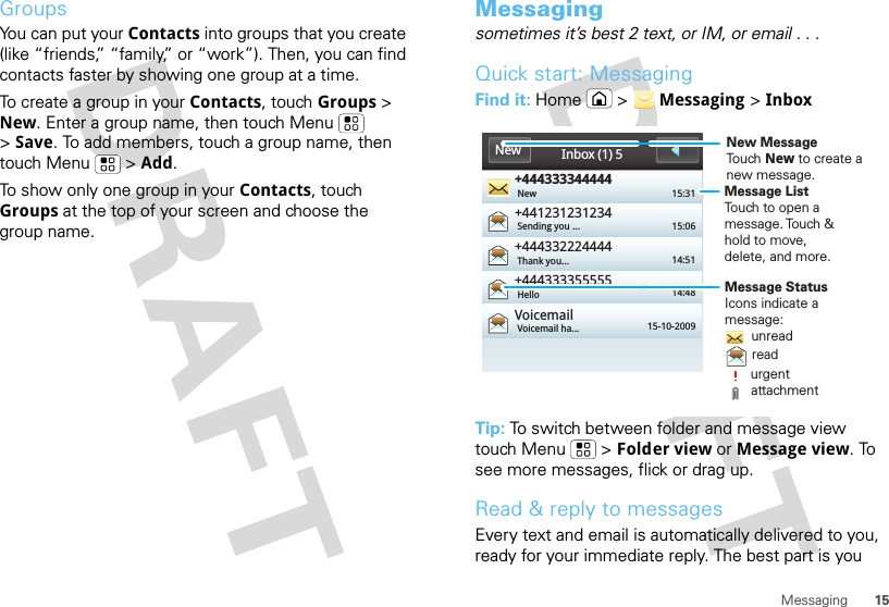 15MessagingGroupsYou can put your Contacts into groups that you create (like “friends,” “family,” or “work”). Then, you can find contacts faster by showing one group at a time.To create a group in your Contacts, touch Groups &gt; New. Enter a group name, then touch Menu  &gt;Save. To add members, touch a group name, then touch Menu  &gt; Add.To show only one group in your Contacts, touch Groups at the top of your screen and choose the group name.Messagingsometimes it’s best 2 text, or IM, or email . . .Quick start: MessagingFind it: Home  &gt;  Messaging &gt; InboxTip: To switch between folder and message view touch Menu  &gt; Folder view or Message view. To see more messages, flick or drag up.Read &amp; reply to messagesEvery text and email is automatically delivered to you, ready for your immediate reply. The best part is you +444333344444+441231231234+444332224444+444333355555VoicemailNew 15:3115:0614:5114:4815-10-2009Sending you ...Thank you...HelloVoicemail ha...Inbox (1) 5NewMessage ListTouch to open amessage. Touch &amp;hold to move,delete, and more.Message StatusIcons indicate amessage:       unread       read       urgent       attachmentNew MessageTouch New to create a new message.