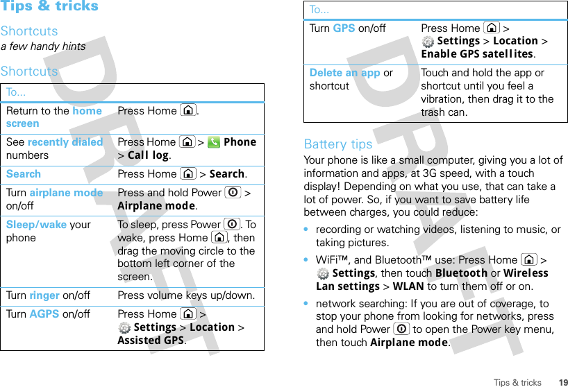 19Tips &amp; tricksTips &amp; tricksShortcutsa few handy hintsShortcutsTo...Return to the home screenPress Home .See recently dialed numbersPress Home  &gt;  Phone &gt;Call log.Search Press Home  &gt; Search.Turn  airplane mode on/offPress and hold Power  &gt; Airplane mode.Sleep/wake your phoneTo sleep, press Power . To wake, press Home , then drag the moving circle to the bottom left corner of the screen.Turn  ringer on/off Press volume keys up/down.Turn  AGPS on/off Press Home  &gt; Settings &gt; Location &gt; Assisted GPS.Battery tipsYour phone is like a small computer, giving you a lot of information and apps, at 3G speed, with a touch display! Depending on what you use, that can take a lot of power. So, if you want to save battery life between charges, you could reduce:•recording or watching videos, listening to music, or taking pictures.•WiFi™, and Bluetooth™ use: Press Home  &gt; Settings, then touch Bluetooth or Wireless Lan settings &gt; WLAN to turn them off or on.•network searching: If you are out of coverage, to stop your phone from looking for networks, press and hold Power  to open the Power key menu, then touch Airplane mode.Turn  GPS on/off Press Home  &gt; Settings &gt; Location &gt; Enable GPS satellites.Delete an app or shortcutTouch and hold the app or shortcut until you feel a vibration, then drag it to the trash can.To...