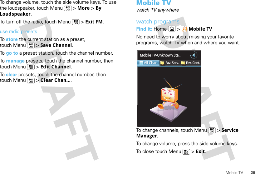 29Mobile TVTo change volume, touch the side volume keys. To use the loudspeaker, touch Menu  &gt; More &gt; By Loudspeaker.To turn off the radio, touch Menu  &gt; Exit FM.use radio presetsTo store the current station as a preset, touch Menu  &gt; Save Channel.To go to a preset station, touch the channel number.To manage presets, touch the channel number, then touch Menu  &gt; Edit Channel.To clear presets, touch the channel number, then touch Menu  &gt; Clear Chan....Mobile TVwatch TV anywherewatch programsFind it: Home &gt; Mobile TVNo need to worry about missing your favorite programs, watch TV when and where you want.To change channels, touch Menu  &gt; Service Manager.To change volume, press the side volume keys.To close touch Menu  &gt; Exit.All Chan.Fav. Serv. Fav. Cont.Mobile TV-Unknown Sta...ChC