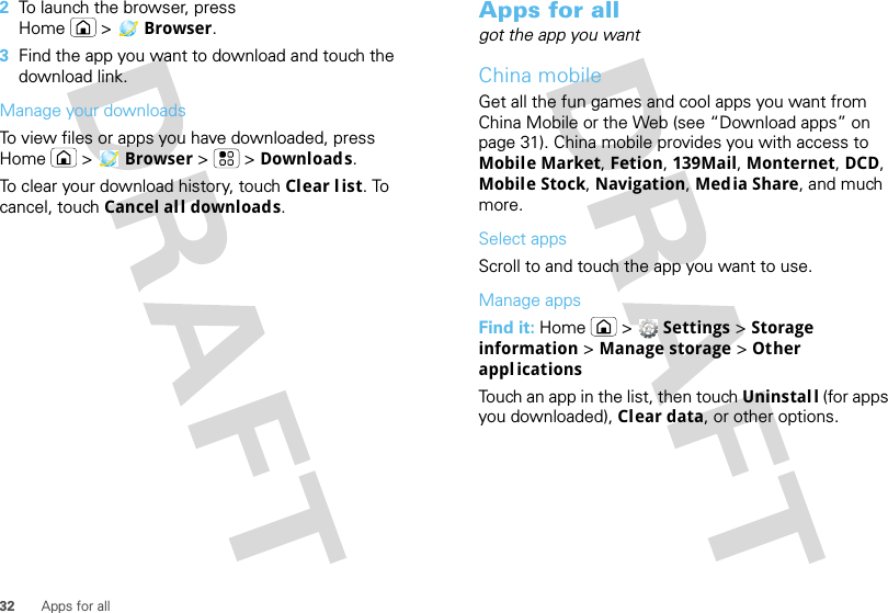 32 Apps for all2To launch the browser, press Home &gt; Browser.3Find the app you want to download and touch the download link.Manage your downloadsTo view files or apps you have downloaded, press Home &gt; Browser &gt; &gt;Downloads. To clear your download history, touch Clear l ist. To cancel, touch Cancel all downloads.Apps for allgot the app you wantChina mobileGet all the fun games and cool apps you want from China Mobile or the Web (see “Download apps” on page 31). China mobile provides you with access to Mobile Market, Fetion, 139Mail, Monternet, DCD, Mobile Stock, Navigation, Media Share, and much more.Select appsScroll to and touch the app you want to use.Manage appsFind it: Home &gt;  Settings &gt; Storage information &gt; Manage storage &gt; Other appl icationsTouch an app in the list, then touch Uninstall (for apps you downloaded), Clear data, or other options.