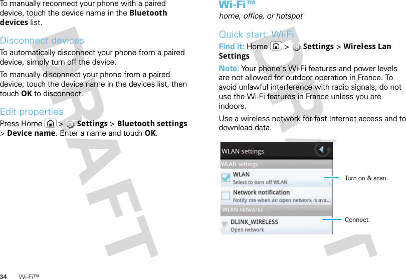 34 Wi-Fi™To manually reconnect your phone with a paired device, touch the device name in the Bluetooth devices list.Disconnect devicesTo automatically disconnect your phone from a paired device, simply turn off the device.To manually disconnect your phone from a paired device, touch the device name in the devices list, then touch OK to disconnect.Edit propertiesPress Home  &gt;  Settings &gt; Bluetooth settings &gt; Device name. Enter a name and touch OK.Wi-Fi™home, office, or hotspotQuick start: Wi-FiFind it: Home  &gt;  Settings &gt; Wireless Lan SettingsNote: Your phone&apos;s Wi-Fi features and power levels are not allowed for outdoor operation in France. To avoid unlawful interference with radio signals, do not use the Wi-Fi features in France unless you are indoors.Use a wireless network for fast Internet access and to download data.Turn on &amp; scan.Connect.