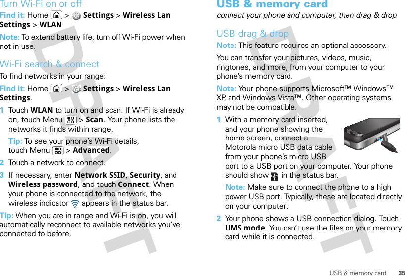 35USB &amp; memory cardTurn Wi-Fi on or offFind it: Home  &gt;  Settings &gt; Wireless Lan Settings &gt; WLANNote: To extend battery life, turn off Wi-Fi power when not in use.Wi-Fi search &amp; connectTo find networks in your range:Find it: Home  &gt;  Settings &gt; Wireless Lan Settings.  1Touch  WLAN to turn on and scan. If Wi-Fi is already on, touch Menu  &gt; Scan. Your phone lists the networks it finds within range.Tip: To see your phone’s Wi-Fi details, touch Menu  &gt; Advanced.2Touch a network to connect.3If necessary, enter Network SSID, Security, and Wireless password, and touch Connect. When your phone is connected to the network, the wireless indicator   appears in the status bar.Tip: When you are in range and Wi-Fi is on, you will automatically reconnect to available networks you’ve connected to before.USB &amp; memory cardconnect your phone and computer, then drag &amp; dropUSB drag &amp; dropNote: This feature requires an optional accessory.You can transfer your pictures, videos, music, ringtones, and more, from your computer to your phone’s memory card.Note: Your phone supports Microsoft™ Windows™ XP, and Windows Vista™. Other operating systems may not be compatible.  1With a memory card inserted, and your phone showing the home screen, connect a Motorola micro USB data cable from your phone’s micro USB port to a USB port on your computer. Your phone should show   in the status bar.Note: Make sure to connect the phone to a high power USB port. Typically, these are located directly on your computer.2Your phone shows a USB connection dialog. Touch UMS mode. You can’t use the files on your memory card while it is connected.