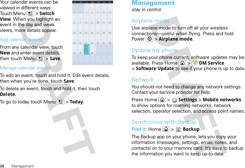 38 ManagementYour calendar events can be viewed in different ways: Touch Menu  &gt; Switch View. When you highlight an event in the day and week views, more details appear.Add calendar eventsFrom any calendar view, touch New and enter event details, then touch Menu  &gt; Save.Manage calendar eventsTo edit an event, touch and hold it. Edit event details, then when you’re done, touch Save.To delete an event, touch and hold it, then touch Delete.To go to today touch Menu  &gt; Today.Managementstay in controlAirplane modeUse airplane mode to turn off all your wireless connections—useful when flying. Press and hold Power  &gt; Airplane mode.Update my phoneTo keep your phone current, software updates may be available. Press Home  &gt;  DM Service &gt;Software Update to see if your phone is up to date.NetworkYou should not need to change any network settings. Contact your service provider for help.Press Home  &gt;  Settings &gt; Mobile networks to show options for roaming networks, network selection, operator selection, and access point names.Synchronize with BackupFind it: Home  &gt;  BackupThe Backup app on your phone, lets you copy your information (messages, settings, email, notes, and contacts) on to your memory card. It’s easy to backup the information you want to keep up-to-date.