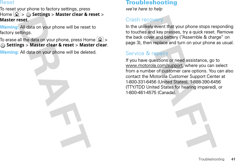 41TroubleshootingResetTo reset your phone to factory settings, press Home  &gt;  Settings &gt; Master clear &amp; reset &gt; Master reset.Warning: All data on your phone will be reset to factory settings.To erase all the data on your phone, press Home  &gt; Settings &gt; Master clear &amp; reset &gt; Master clear.Warning: All data on your phone will be deleted.Troubleshootingwe’re here to helpCrash recoveryIn the unlikely event that your phone stops responding to touches and key presses, try a quick reset. Remove the back cover and battery (“Assemble &amp; charge” on page 3), then replace and turn on your phone as usual.Service &amp; repairsIf you have questions or need assistance, go to www.motorola.com/support, where you can select from a number of customer care options. You can also contact the Motorola Customer Support Center at 1-800-331-6456 (United States), 1-888-390-6456 (TTY/TDD United States for hearing impaired), or 1-800-461-4575 (Canada).