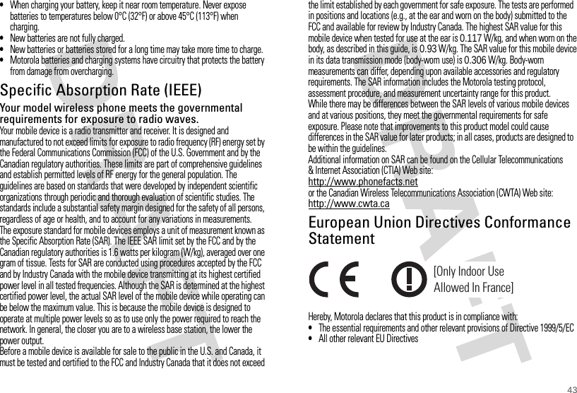 43•When charging your battery, keep it near room temperature. Never expose batteries to temperatures below 0°C (32°F) or above 45°C (113°F) when charging.•New batteries are not fully charged.•New batteries or batteries stored for a long time may take more time to charge.•Motorola batteries and charging systems have circuitry that protects the battery from damage from overcharging.Specific Absorption Rate (IEEE)SAR (IEEE)Your model wireless phone meets the governmental requirements for exposure to radio waves.Your mobile device is a radio transmitter and receiver. It is designed and manufactured to not exceed limits for exposure to radio frequency (RF) energy set by the Federal Communications Commission (FCC) of the U.S. Government and by the Canadian regulatory authorities. These limits are part of comprehensive guidelines and establish permitted levels of RF energy for the general population. The guidelines are based on standards that were developed by independent scientific organizations through periodic and thorough evaluation of scientific studies. The standards include a substantial safety margin designed for the safety of all persons, regardless of age or health, and to account for any variations in measurements.The exposure standard for mobile devices employs a unit of measurement known as the Specific Absorption Rate (SAR). The IEEE SAR limit set by the FCC and by the Canadian regulatory authorities is 1.6 watts per kilogram (W/kg), averaged over one gram of tissue. Tests for SAR are conducted using procedures accepted by the FCC and by Industry Canada with the mobile device transmitting at its highest certified power level in all tested frequencies. Although the SAR is determined at the highest certified power level, the actual SAR level of the mobile device while operating can be below the maximum value. This is because the mobile device is designed to operate at multiple power levels so as to use only the power required to reach the network. In general, the closer you are to a wireless base station, the lower the power output.Before a mobile device is available for sale to the public in the U.S. and Canada, it must be tested and certified to the FCC and Industry Canada that it does not exceed the limit established by each government for safe exposure. The tests are performed in positions and locations (e.g., at the ear and worn on the body) submitted to the FCC and available for review by Industry Canada. The highest SAR value for this mobile device when tested for use at the ear is 0.117 W/kg, and when worn on the body, as described in this guide, is 0.93 W/kg. The SAR value for this mobile device in its data transmission mode (body-worn use) is 0.306 W/kg. Body-worn measurements can differ, depending upon available accessories and regulatory requirements. The SAR information includes the Motorola testing protocol, assessment procedure, and measurement uncertainty range for this product.While there may be differences between the SAR levels of various mobile devices and at various positions, they meet the governmental requirements for safe exposure. Please note that improvements to this product model could cause differences in the SAR value for later products; in all cases, products are designed to be within the guidelines.Additional information on SAR can be found on the Cellular Telecommunications &amp; Internet Association (CTIA) Web site:http://www.phonefacts.netor the Canadian Wireless Telecommunications Association (CWTA) Web site:http://www.cwta.caEuropean Union Directives Conformance StatementEU Conform anceHereby, Motorola declares that this product is in compliance with:•The essential requirements and other relevant provisions of Directive 1999/5/EC•All other relevant EU Directives[Only Indoor UseAllowed In France]