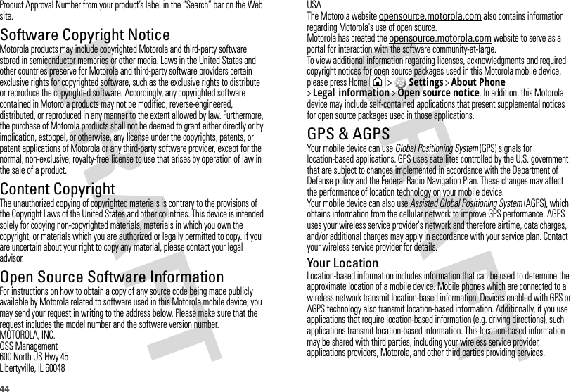 44Product Approval Number from your product’s label in the “Search” bar on the Web site.Software Copyright NoticeSoftware Copyright NoticeMotorola products may include copyrighted Motorola and third-party software stored in semiconductor memories or other media. Laws in the United States and other countries preserve for Motorola and third-party software providers certain exclusive rights for copyrighted software, such as the exclusive rights to distribute or reproduce the copyrighted software. Accordingly, any copyrighted software contained in Motorola products may not be modified, reverse-engineered, distributed, or reproduced in any manner to the extent allowed by law. Furthermore, the purchase of Motorola products shall not be deemed to grant either directly or by implication, estoppel, or otherwise, any license under the copyrights, patents, or patent applications of Motorola or any third-party software provider, except for the normal, non-exclusive, royalty-free license to use that arises by operation of law in the sale of a product.Content CopyrightContent  CopyrightThe unauthorized copying of copyrighted materials is contrary to the provisions of the Copyright Laws of the United States and other countries. This device is intended solely for copying non-copyrighted materials, materials in which you own the copyright, or materials which you are authorized or legally permitted to copy. If you are uncertain about your right to copy any material, please contact your legal advisor.Open Source Software InformationOSS InformationFor instructions on how to obtain a copy of any source code being made publicly available by Motorola related to software used in this Motorola mobile device, you may send your request in writing to the address below. Please make sure that the request includes the model number and the software version number.MOTOROLA, INC.OSS Management600 North US Hwy 45Libertyville, IL 60048USAThe Motorola website opensource.motorola.com also contains information regarding Motorola&apos;s use of open source.Motorola has created the opensource.motorola.com website to serve as a portal for interaction with the software community-at-large.To view additional information regarding licenses, acknowledgments and required copyright notices for open source packages used in this Motorola mobile device, please press Home  &gt; Settings &gt;About Phone &gt;Legal information &gt;Open source notice. In addition, this Motorola device may include self-contained applications that present supplemental notices for open source packages used in those applications.GPS &amp; AGPSGPS &amp; AGPSYour mobile device can use Global Positioning System (GPS) signals for location-based applications. GPS uses satellites controlled by the U.S. government that are subject to changes implemented in accordance with the Department of Defense policy and the Federal Radio Navigation Plan. These changes may affect the performance of location technology on your mobile device.Your mobile device can also use Assisted Global Positioning System (AGPS), which obtains information from the cellular network to improve GPS performance. AGPS uses your wireless service provider&apos;s network and therefore airtime, data charges, and/or additional charges may apply in accordance with your service plan. Contact your wireless service provider for details.Your LocationLocation-based information includes information that can be used to determine the approximate location of a mobile device. Mobile phones which are connected to a wireless network transmit location-based information. Devices enabled with GPS or AGPS technology also transmit location-based information. Additionally, if you use applications that require location-based information (e.g. driving directions), such applications transmit location-based information. This location-based information may be shared with third parties, including your wireless service provider, applications providers, Motorola, and other third parties providing services.