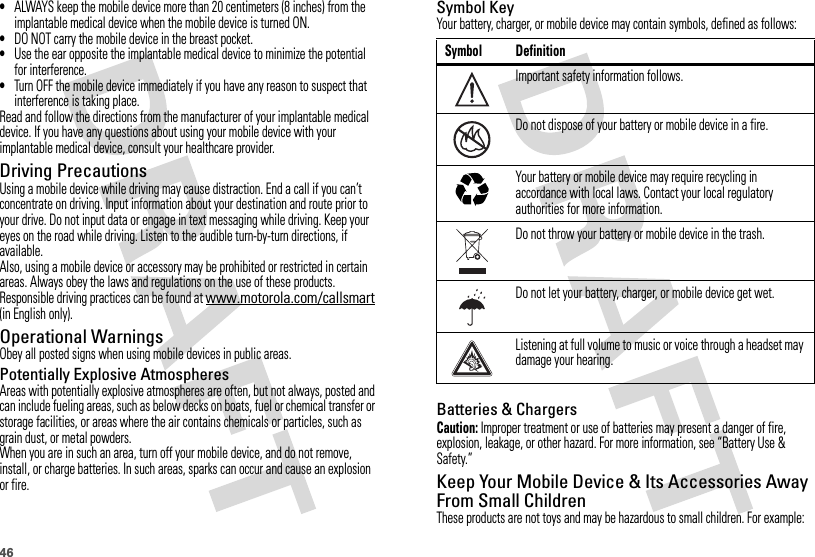46•ALWAYS keep the mobile device more than 20 centimeters (8 inches) from the implantable medical device when the mobile device is turned ON.•DO NOT carry the mobile device in the breast pocket.•Use the ear opposite the implantable medical device to minimize the potential for interference.•Turn OFF the mobile device immediately if you have any reason to suspect that interference is taking place.Read and follow the directions from the manufacturer of your implantable medical device. If you have any questions about using your mobile device with your implantable medical device, consult your healthcare provider.Driving PrecautionsUsing a mobile device while driving may cause distraction. End a call if you can’t concentrate on driving. Input information about your destination and route prior to your drive. Do not input data or engage in text messaging while driving. Keep your eyes on the road while driving. Listen to the audible turn-by-turn directions, if available.Also, using a mobile device or accessory may be prohibited or restricted in certain areas. Always obey the laws and regulations on the use of these products.Responsible driving practices can be found at www.motorola.com/callsmart (in English only).Operational WarningsObey all posted signs when using mobile devices in public areas.Potentially Explosive AtmospheresAreas with potentially explosive atmospheres are often, but not always, posted and can include fueling areas, such as below decks on boats, fuel or chemical transfer or storage facilities, or areas where the air contains chemicals or particles, such as grain dust, or metal powders.When you are in such an area, turn off your mobile device, and do not remove, install, or charge batteries. In such areas, sparks can occur and cause an explosion or fire.Symbol KeyYour battery, charger, or mobile device may contain symbols, defined as follows:Batteries &amp; ChargersCaution: Improper treatment or use of batteries may present a danger of fire, explosion, leakage, or other hazard. For more information, see “Battery Use &amp; Safety.”Keep Your Mobile Device &amp; Its Accessories Away From Small ChildrenThese products are not toys and may be hazardous to small children. For example:Symbol DefinitionImportant safety information follows.Do not dispose of your battery or mobile device in a fire.Your battery or mobile device may require recycling in accordance with local laws. Contact your local regulatory authorities for more information.Do not throw your battery or mobile device in the trash.Do not let your battery, charger, or mobile device get wet.Listening at full volume to music or voice through a headset may damage your hearing.032374o032376o032375o
