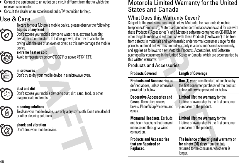48•Connect the equipment to an outlet on a circuit different from that to which the receiver is connected.•Consult the dealer or an experienced radio/TV technician for help.Use &amp; CareUse &amp; Ca reTo care for your Motorola mobile device, please observe the following:liquids of any kindDon’t expose your mobile device to water, rain, extreme humidity, sweat, or other moisture. If it does get wet, don’t try to accelerate drying with the use of an oven or dryer, as this may damage the mobile device.extreme heat or coldAvoid temperatures below 0˚C/32˚F or above 45˚C/113˚F.microwavesDon’t try to dry your mobile device in a microwave oven.dust and dirtDon’t expose your mobile device to dust, dirt, sand, food, or other inappropriate materials.cleaning solutionsTo clean your mobile device, use only a dry soft cloth. Don’t use alcohol or other cleaning solutions.shock and vibrationDon’t drop your mobile device.Motorola Limited Warranty for the United States and CanadaWarr an tyWhat Does this Warranty Cover?Subject to the exclusions contained below, Motorola, Inc. warrants its mobile telephones (“Products”), Motorola-branded or certified accessories sold for use with these Products (“Accessories”), and Motorola software contained on CD-ROMs or other tangible media and sold for use with these Products (“Software”) to be free from defects in materials and workmanship under normal consumer usage for the period(s) outlined below. This limited warranty is a consumer&apos;s exclusive remedy, and applies as follows to new Motorola Products, Accessories, and Software purchased by consumers in the United States or Canada, which are accompanied by this written warranty:Products and AccessoriesProducts Covered Length of CoverageProducts and Accessories as defined above, unless otherwise provided for below.One (1) year from the date of purchase by the first consumer purchaser of the product unless otherwise provided for below.Decorative Accessories and Cases. Decorative covers, bezels, PhoneWrap™ covers and cases.Limited lifetime warranty for the lifetime of ownership by the first consumer purchaser of the product.Monaural Headsets. Ear buds and boom headsets that transmit mono sound through a wired connection.Limited lifetime warranty for the lifetime of ownership by the first consumer purchaser of the product.Products and Accessories that are Repaired or Replaced.The balance of the original warranty or for ninety (90) days from the date returned to the consumer, whichever is longer.