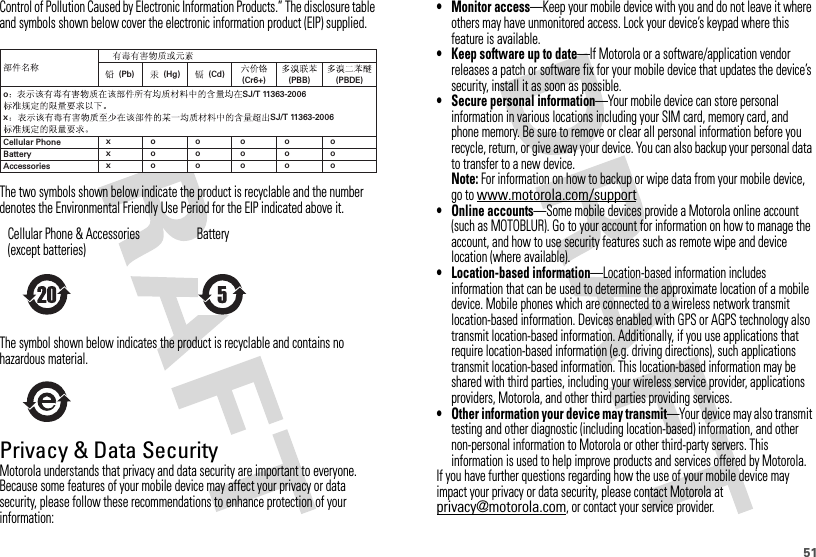 51Control of Pollution Caused by Electronic Information Products.” The disclosure table and symbols shown below cover the electronic information product (EIP) supplied.The two symbols shown below indicate the product is recyclable and the number denotes the Environmental Friendly Use Period for the EIP indicated above it.The symbol shown below indicates the product is recyclable and contains no hazardous material.Privacy &amp; Data SecurityPrivacy &amp; Data SecurityMotorola understands that privacy and data security are important to everyone. Because some features of your mobile device may affect your privacy or data security, please follow these recommendations to enhance protection of your information:Cellular Phone &amp; Accessories (except batteries)Battery(Pb) (Hg)Cellular PhoneAccessoriesBattery(Cd) (Cr6+) (PBDE)(PBB)xxxoooooooooooooooxoSJ/T 11363-2006SJ/T 11363-2006• Monitor access—Keep your mobile device with you and do not leave it where others may have unmonitored access. Lock your device’s keypad where this feature is available.• Keep software up to date—If Motorola or a software/application vendor releases a patch or software fix for your mobile device that updates the device’s security, install it as soon as possible.• Secure personal information—Your mobile device can store personal information in various locations including your SIM card, memory card, and phone memory. Be sure to remove or clear all personal information before you recycle, return, or give away your device. You can also backup your personal data to transfer to a new device.Note: For information on how to backup or wipe data from your mobile device, go to www.motorola.com/support• Online accounts—Some mobile devices provide a Motorola online account (such as MOTOBLUR). Go to your account for information on how to manage the account, and how to use security features such as remote wipe and device location (where available).• Location-based information—Location-based information includes information that can be used to determine the approximate location of a mobile device. Mobile phones which are connected to a wireless network transmit location-based information. Devices enabled with GPS or AGPS technology also transmit location-based information. Additionally, if you use applications that require location-based information (e.g. driving directions), such applications transmit location-based information. This location-based information may be shared with third parties, including your wireless service provider, applications providers, Motorola, and other third parties providing services.• Other information your device may transmit—Your device may also transmit testing and other diagnostic (including location-based) information, and other non-personal information to Motorola or other third-party servers. This information is used to help improve products and services offered by Motorola.If you have further questions regarding how the use of your mobile device may impact your privacy or data security, please contact Motorola at privacy@motorola.com, or contact your service provider.