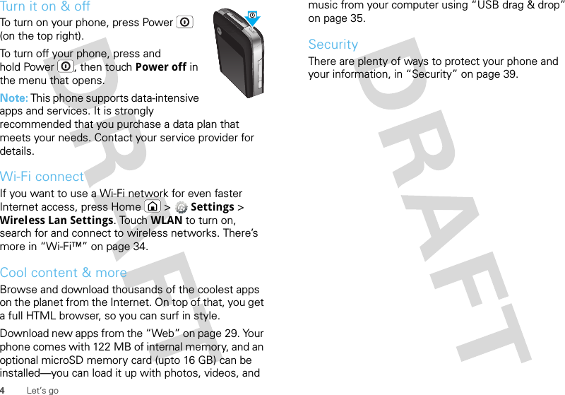 4Let’s goTurn it on &amp; offTo turn on your phone, press Power  (on the top right).To turn off your phone, press and hold Power , then touch Power off in the menu that opens.Note: This phone supports data-intensive apps and services. It is strongly recommended that you purchase a data plan that meets your needs. Contact your service provider for details.Wi-Fi connectIf you want to use a Wi-Fi network for even faster Internet access, press Home  &gt;  Settings &gt; Wireless Lan Settings. Touch WLAN to turn on, search for and connect to wireless networks. There’s more in “Wi-Fi™” on page 34.Cool content &amp; moreBrowse and download thousands of the coolest apps on the planet from the Internet. On top of that, you get a full HTML browser, so you can surf in style.Download new apps from the “Web” on page 29. Your phone comes with 122 MB of internal memory, and an optional microSD memory card (upto 16 GB) can be installed—you can load it up with photos, videos, and music from your computer using “USB drag &amp; drop” on page 35.SecurityThere are plenty of ways to protect your phone and your information, in “Security” on page 39.