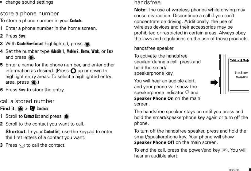 9basics•change sound settingsstore a phone numberTo store a phone number in your Contacts:  1Enter a phone number in the home screen.2Press Save.3With Create New Contact highlighted, press .4Set the number type (Mobile 1, Mobile 2, Home, Work, or Fax) and press .5Enter a name for the phone number, and enter other information as desired. (Press  up or down to highlight entry areas. To select a highlighted entry area, press .)6Press Save to store the entry.call a stored numberFind it:   &gt; LContacts  1Scroll to Contact List and press .2Scroll to the contact you want to call.Shortcut: In your Contact List, use the keypad to enter the first letters of a contact you want.3Press   to call the contact.handsfreeNote: The use of wireless phones while driving may cause distraction. Discontinue a call if you can’t concentrate on driving. Additionally, the use of wireless devices and their accessories may be prohibited or restricted in certain areas. Always obey the laws and regulations on the use of these products. handsfree speakerTo activate the handsfree speaker during a call, press and hold the smart/-speakerphone key.You will hear an audible alert, and your phone will show the speakerphone indicator i and Speaker Phone On on the main screen.The handsfree speaker stays on until you press and hold the smart/speakerphone key again or turn off the phone.To turn off the handsfree speaker, press and hold the smart/speakerphone key. Your phone will show Speaker Phone Off on the main screen.To end the call, press the power/end key . You will hear an audible alert.11:45 amThu 02/11/10