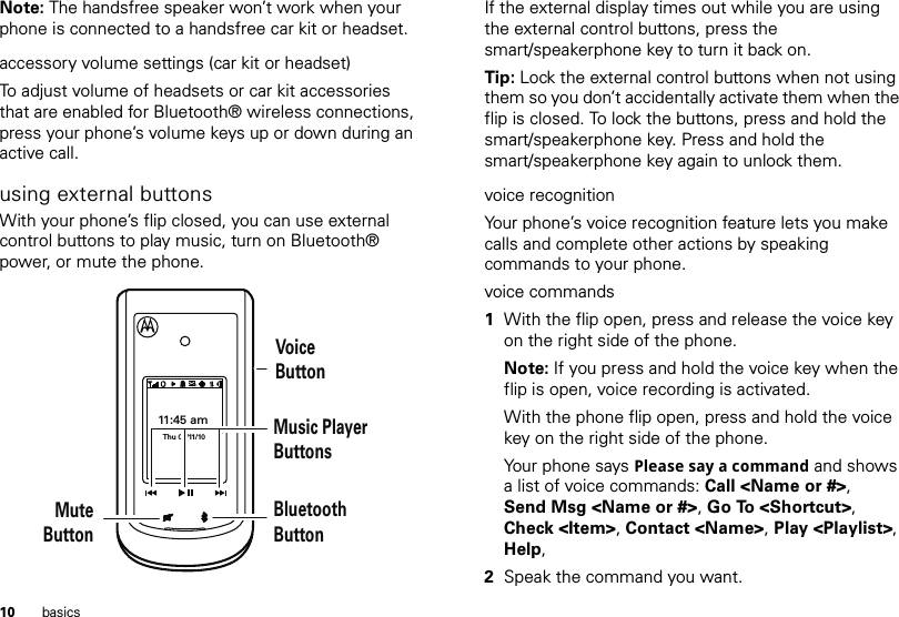 10 basicsNote: The handsfree speaker won’t work when your phone is connected to a handsfree car kit or headset.accessory volume settings (car kit or headset)To adjust volume of headsets or car kit accessories that are enabled for Bluetooth® wireless connections, press your phone’s volume keys up or down during an active call.using external buttonsWith your phone’s flip closed, you can use external control buttons to play music, turn on Bluetooth® power, or mute the phone.11:45 amThu 02/11/10VoiceButtonMusic Player ButtonsBluetoothButtonMuteButtonIf the external display times out while you are using the external control buttons, press the smart/speakerphone key to turn it back on.Tip: Lock the external control buttons when not using them so you don’t accidentally activate them when the flip is closed. To lock the buttons, press and hold the smart/speakerphone key. Press and hold the smart/speakerphone key again to unlock them.voice recognitionYour phone’s voice recognition feature lets you make calls and complete other actions by speaking commands to your phone.voice commands  1With the flip open, press and release the voice key on the right side of the phone.Note: If you press and hold the voice key when the flip is open, voice recording is activated.With the phone flip open, press and hold the voice key on the right side of the phone.Your phone says Please say a command and shows a list of voice commands: Call &lt;Name or #&gt;, Send Msg &lt;Name or #&gt;, Go To &lt;Shortcut&gt;, Check &lt;Item&gt;, Contact &lt;Name&gt;, Play &lt;Playlist&gt;, Help, 2Speak the command you want.