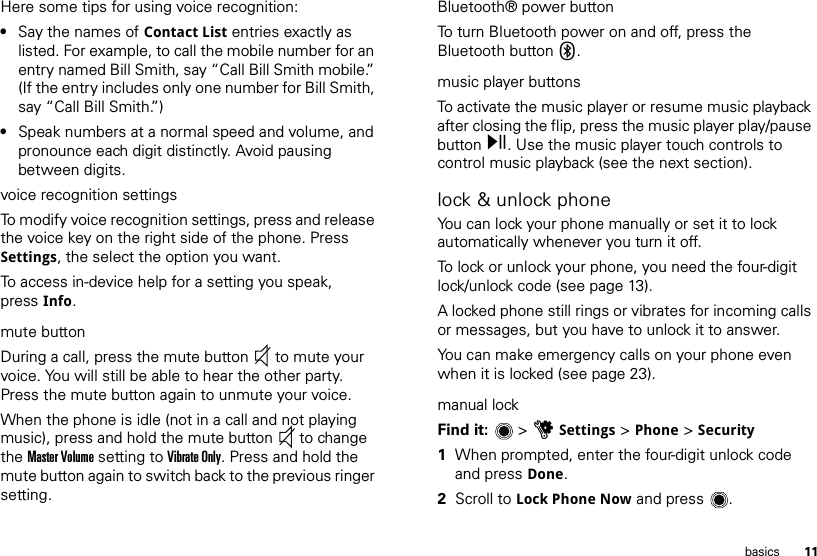 11basicsHere some tips for using voice recognition:•Say the names of Contact List entries exactly as listed. For example, to call the mobile number for an entry named Bill Smith, say “Call Bill Smith mobile.” (If the entry includes only one number for Bill Smith, say “Call Bill Smith.”)•Speak numbers at a normal speed and volume, and pronounce each digit distinctly. Avoid pausing between digits.voice recognition settingsTo modify voice recognition settings, press and release the voice key on the right side of the phone. Press Settings, the select the option you want.To access in-device help for a setting you speak, press Info.mute buttonDuring a call, press the mute button  to mute your voice. You will still be able to hear the other party. Press the mute button again to unmute your voice.When the phone is idle (not in a call and not playing music), press and hold the mute button  to change the Master Volume setting to Vibrate Only. Press and hold the mute button again to switch back to the previous ringer setting. Bluetooth® power buttonTo turn Bluetooth power on and off, press the Bluetooth button X.music player buttonsTo activate the music player or resume music playback after closing the flip, press the music player play/pause button y. Use the music player touch controls to control music playback (see the next section).lock &amp; unlock phoneYou can lock your phone manually or set it to lock automatically whenever you turn it off. To lock or unlock your phone, you need the four-digit lock/unlock code (see page 13).A locked phone still rings or vibrates for incoming calls or messages, but you have to unlock it to answer.You can make emergency calls on your phone even when it is locked (see page 23).manual lockFind it:   &gt; uSettings &gt; Phone &gt; Security  1When prompted, enter the four-digit unlock code and press Done.2Scroll to Lock Phone Now and press .